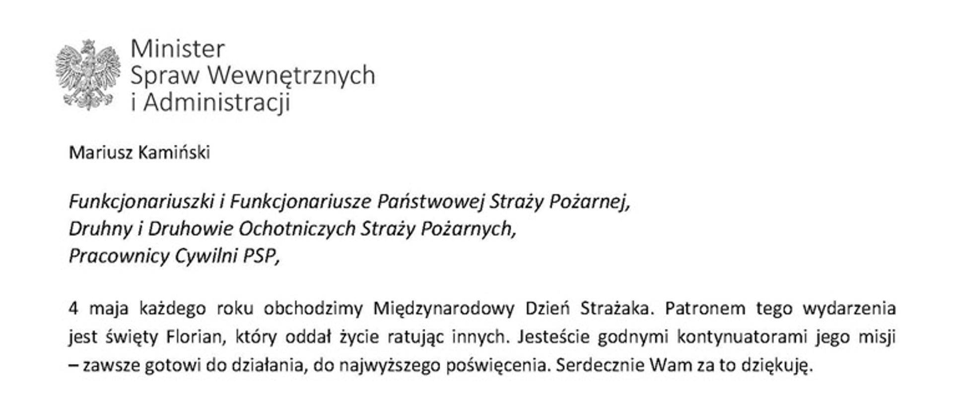 Orzeł w koronie i napis Minister Spraw Wewnętrznych i Administracji
poniżej tekst.
Mariusz Kamiński
Funkcjonariuszki i Funkcjonariusze Państwowej Straży Pożarnej, Druhny i Druhowie Ochotniczych Straży Pożarnych,
Pracownicy Cywilni PSP,
4 maja każdego roku obchodzimy Międzynarodowy Dzień Strażaka. Patronem tego wydarzenia jest święty Florian, który oddał życie ratując innych. Jesteście godnymi kontynuatorami jego misji
– zawsze gotowi do działania, do najwyższego poświęcenia. Serdecznie Wam za to dziękuję.
O Waszym wyjątkowym zaangażowaniu w niesienie pomocy innym słyszymy każdego dnia. Jest ono widoczne szczególnie teraz, kiedy za naszą wschodnią granicą trwa wojna. W tym trudnym czasie dla Ukrainy Krajowe Centrum Koordynacji Ratownictwa KG PSP stało się koordynatorem dla straży pożarnych z całego świata, które przekazują sprzęt pożarniczy ukraińskim strażakom. Od czasu wybuchu wojny za naszą wschodnią granicą koordynujecie również pomoc udzielaną uchodźcom z Ukrainy na dworcach kolejowych i autobusowych we wszystkich miastach wojewódzkich w Polsce. Bez wytężonej pracy strażaków nie byłoby możliwe także sprawne funkcjonowanie punktów recepcyjnych. Te wszystkie działania to nie tylko Wasza codzienna praca, ale i wspaniałe świadectwo solidarności z obywatelami Ukrainy.
Międzynarodowy Dzień Strażaka to okazja nie tylko do podziękowań, ale także podkreślenia roli Waszej służby w funkcjonowaniu państwa. Zapewniam, że zarówno Państwowa Straż Pożarna, jak i Ochotnicze Straże Pożarne zawsze mogą liczyć na wsparcie ze strony MSWiA. Warto przypomnieć o zmianach, które wprowadziliśmy w ramach Ustawy o Ochotniczych Strażach Pożarnych, o co od dawna zabiegało środowisko OSP. Najważniejszą z nich jest coroczne waloryzowanie świadczenia ratowniczego będącego dodatkiem do emerytury. Wydanych zostało już ponad 30 tys. decyzji o przyznaniu tego dodatku emerytowanym strażakom OSP. Ponadto Państwowa Straż Pożarna została ujęta w nowym programie modernizacji służb mundurowych na lata 2022-2025. To przykłady działań, dzięki którym możemy dodatkowo wesprzeć Waszą codzienną, niezwykle wymagającą służbę.
Wszystkim Funkcjonariuszkom i Funkcjonariuszom PSP, Druhnom i Druhom OSP oraz Pracownikom Cywilnym PSP z okazji Waszego święta składam życzenia wszelkiej pomyślności oraz wielu sukcesów zarówno w życiu prywatnym, jak i zawodowym. Serdecznie dziękuję za dotychczasowe działania podejmowane na rzecz zapewnienia bezpieczeństwa obywatelom. Niech Wasza służba będzie zawsze źródłem satysfakcji oraz społecznego uznania.
Z wyrazami szacunku
Mariusz Kamiński
Minister Spraw Wewnętrznych i Administracji
i podpis