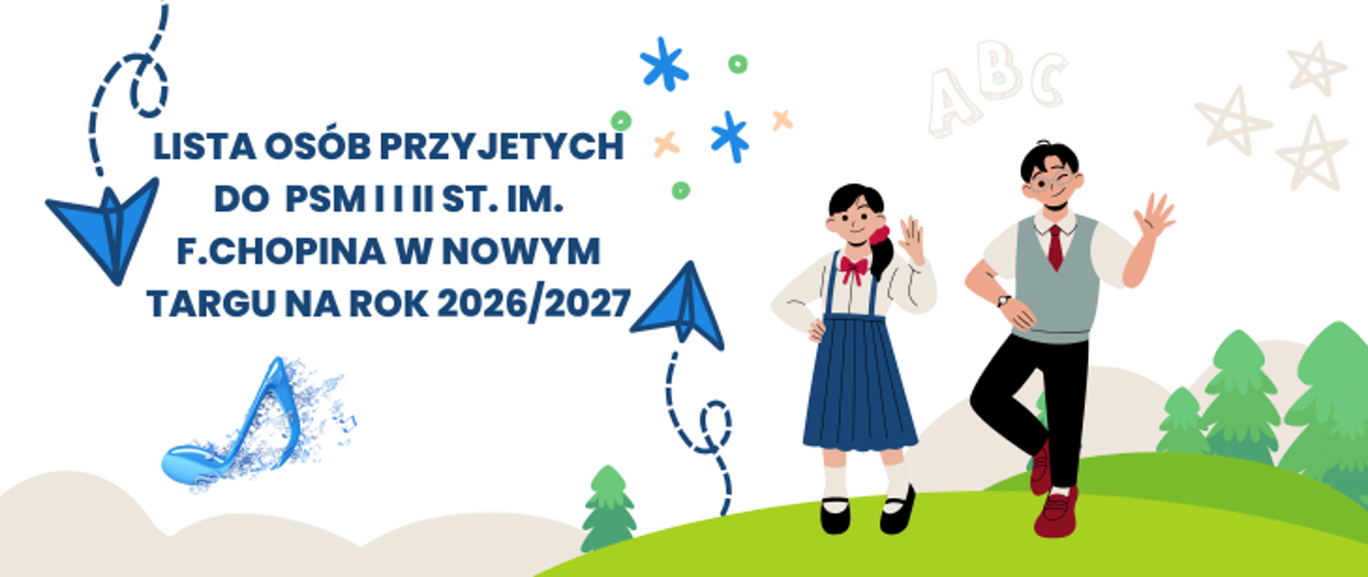 Białe tło. Po prawej stronie rysunek dzieci chłopca i dziewczynki stojących na górce. W tle rysunkowe chmurki, drzewka, latające latawce kółka i krzyżyki, gwiazdki oraz napis ABC. Na środku tekst lista osób przyjętych do PSM I i II st. im. F.Chopina w Nowym targu na rok 2026/2027. Pod napisem niebieska nutka.