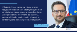 Edukacja, która zapewnia równe szanse wszystkim dzieciom jest istotnym czynnikiem określającym nasze szanse w dorosłym życiu. Dlatego działania kierowane do uczniów, nauczycieli i całej społeczności szkolnej są bardzo wysoko na naszej liście priorytetów - cytat Wiceministra Waldemara Budy.