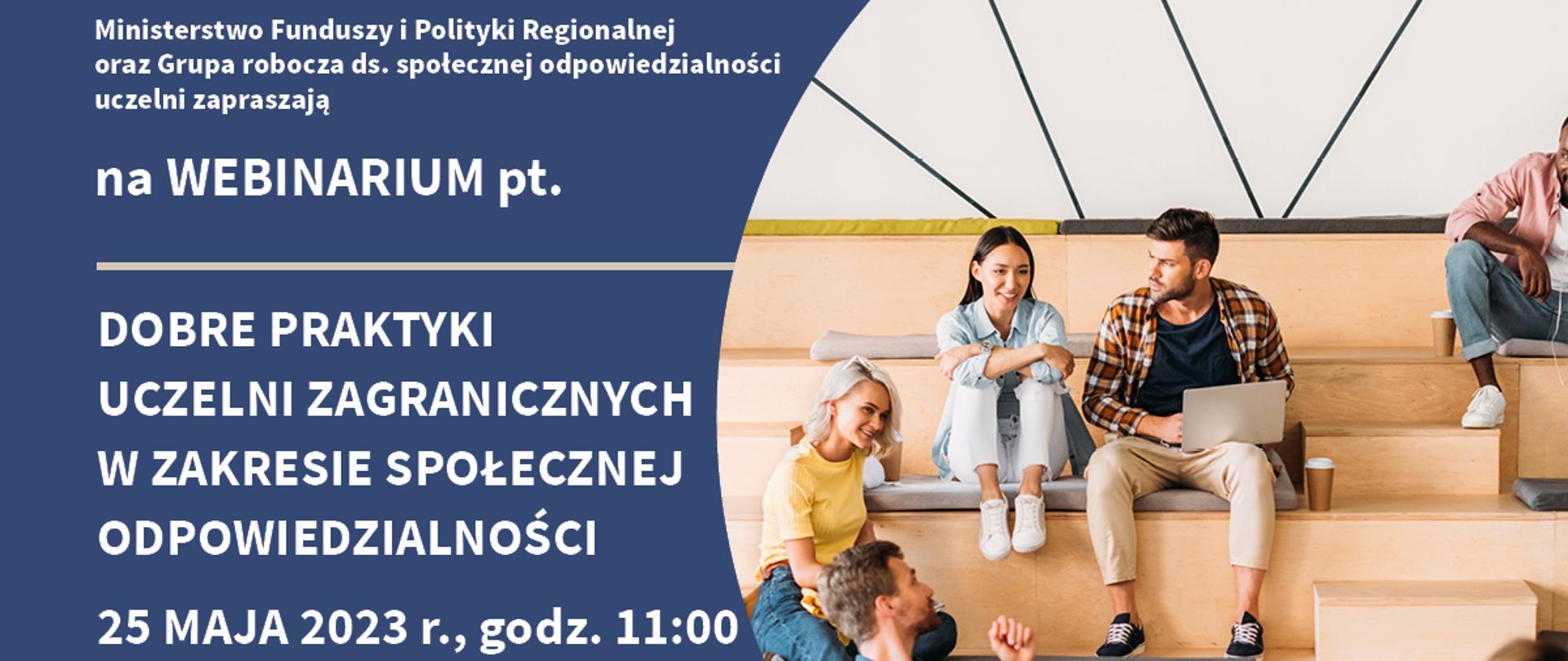 Ministerstwo Funduszy i Polityki Regionalnej oraz Grupa robocza do spraw społecznej odpowiedzialności uczelni zapraszają na webinarium pod tytułem Dobre praktyki uczelni zagranicznych w zakresie społecznej odpowiedzialności. 25 maja 2023 roku, godzina 11:00. Przedstawimy wyniki projektu badawczego Dobre praktyki uczelni zagranicznych w zakresie społecznej odpowiedzialności, będziemy rozmawiać na temat międzynarodowych rankingów uczelni na przykładzie THE Impact i uczestnictwa w rankingach polskich szkół wyższych. Logotypy MFIPR i grupy roboczej do spraw społecznej odpowiedzialności uczelni oraz logotyp CSR/RBC. Studenci siedzą na schodach, rozmawiają i pracują na laptopach.