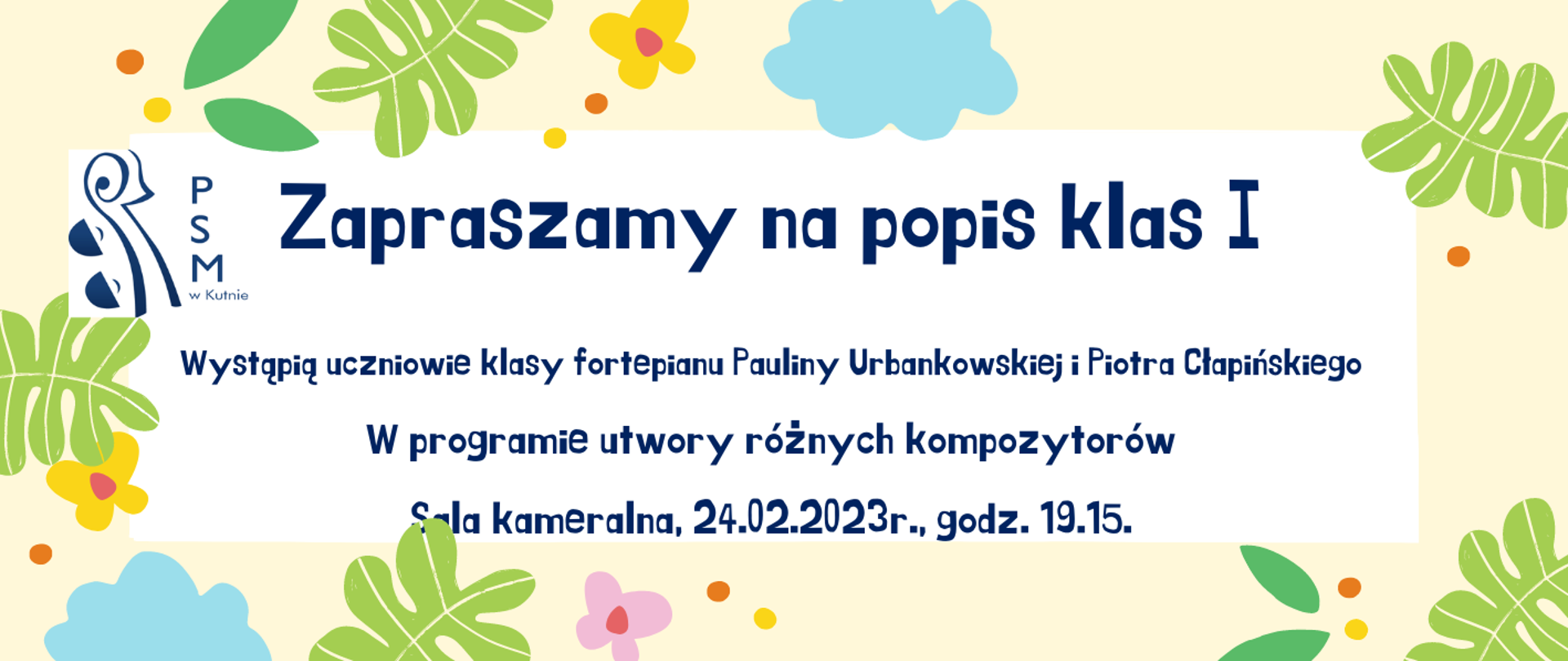 plakat ramka jasnożólta, na ramce kolorowa grafika przedstawiająca liście i kolorowe kwiaty, w środku na białym tle napis: zapraszamy na popis klas I, wystąpią uczniowie klasy fortepianu Pauliny Urbankowskiej i Piotra Cłapińskiego, w programie utwory różne, sala kameralna, 24 lutego, godz. 19.15, w górnym lewym rogu plakatu logo szkoły