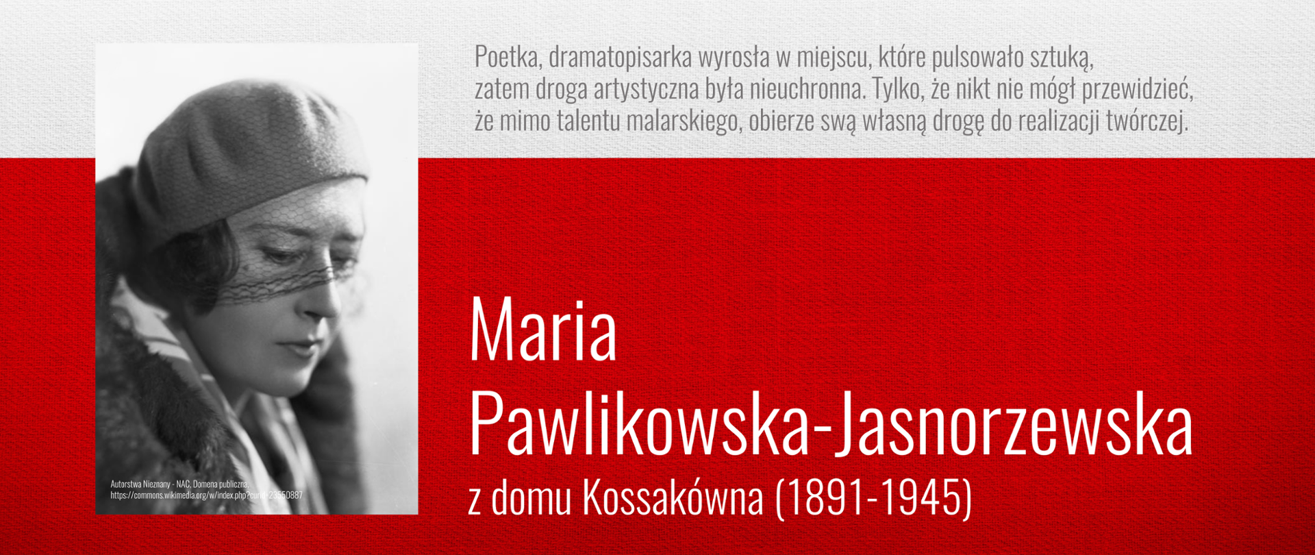Plakat na biało czerwonym tle. Na górze napis "PATRONI ROKU 2025". Po prawej na górze napis: "Poetka, dramatopisarka wyrosła w miejscu, które pulsowało sztuką, zatem droga artystyczna była nieuchronna. Tylko, że nikt nie mógł przewidzieć, że mimo talentu malarskiego, obierze swą własną drogę do realizacji twórczej" Niżej dużymi literami: Maria Pawlikowska - Jasnorzewska z domu Kossakówna (1891 - 1945) . Po prawej czarnobiała fotografia - portret malarki.