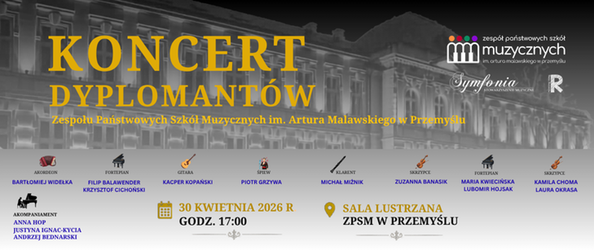 Plakat zaprasza na drugą odsłonę Koncertu Dyplomantów Zespołu Państwowych Szkół Muzycznych im. Artura Malawskiego w Przemyślu, który odbędzie się 30 kwietnia 2026 roku o godzinie 17:00 w Sali Lustrzanej ZPSM w Przemyślu.
Grafika utrzymana jest w szaro-złotej kolorystyce z widokiem fasady szkoły w tle. Na plakacie wymieniono kolejnych dyplomantów oraz ich instrumenty:
Bartłomiej Widełka – akordeon,
Filip Balawender i Krzysztof Cichoński – fortepian,
Kacper Kopański – gitara,
Piotr Grzywa – śpiew,
Michał Miźnik – klarnet,
Zuzanna Banasik – skrzypce,
Maria Kwiecińska i Lubomir Hojsak – fortepian,
Kamila Choma i Laura Okrasa – skrzypce.
Występującym towarzyszyć będą akompaniatorzy: Anna Hop, Justyna Ignac-Kycia oraz Andrzej Bednarski. W górnym rogu znajdują się logotypy szkoły muzycznej, Towarzystwa Muzycznego "Symfonia" oraz Polskiego Radia Rzeszów.