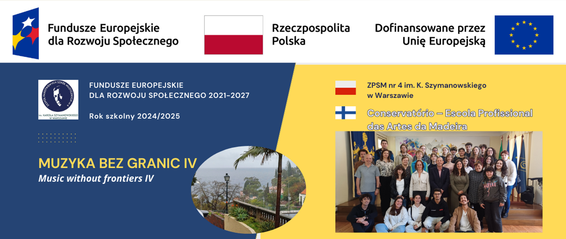 Baner - do projektu Muzyka bez granic IV dotyczący mobilności na Maderę 14.03. - 7.04.2025 - w biało-niebiesko-żółtych kolorach zawiera pasek logotypów Funduszy Europejskich dla Rozwoju Społecznego, godło z flagą Rzeczpospolitej Polskiej oraz flagę Unii Europejskiej i napis dofinansowano przez Unię Europejską. Znajduje się także napis po angielsku Music without frontiers, logotyp Szkoły z głową Karola Szymanowskiego, w żółtym polu nazwa szkoły ZPSM nr 4 im. K. Szymanowskiego w Warszawie z flagą Polski oraz nazwa Conservatorio Escola Profissional des Artes da Madeira z flagą Portugalii, zdjęcie uczestników programu wraz z gospodarzami z Madery, zdjęcie krajobrazu z Madery. 