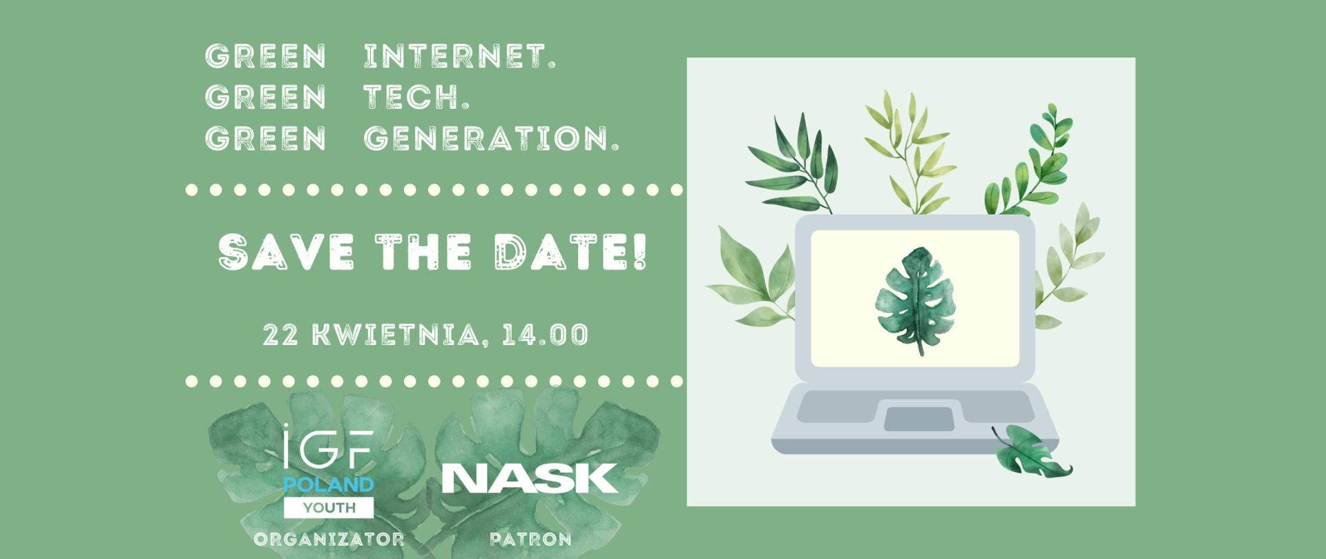 
Grafika wektorowa na zielonym tle. Po lewej stronie jest napis Green Internet, Green Tech, Green Generation. Pośrodku napis save the date - 22 kwietniaa, godz. 14:00. Po prawej stronie grafiki znajduje się laptop, a za nim tło złożone z liści. W lewej dolnej części - logotypy IGF Poland YOUTH (organizator) oraz NASK (patron)