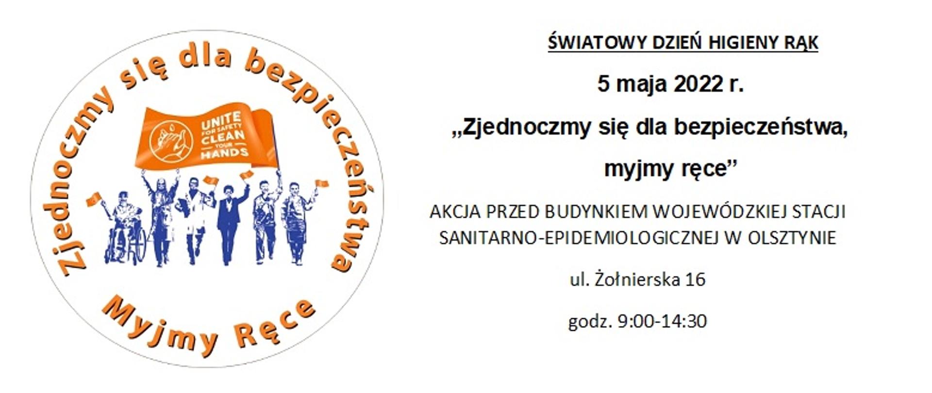 na białym tle po lewej stronie logo Światowego Dnia Higieny Rąk - w kształcie koła i napis "Zjednoczmy się dla bezpieczeństwa. Myjmy ręce", prawej napis: ŚWIATOWY DZIEŃ HIGIENY RĄK
5 maja 2022 r. AKCJA PRZED BUDYNKIEM WOJEWÓDZKIEJ STACJI SANITARNO-EPIDEMIOLOGICZNEJ W OLSZTYNIE ul. Żołnierska 16, godz. 9:00-14:30
