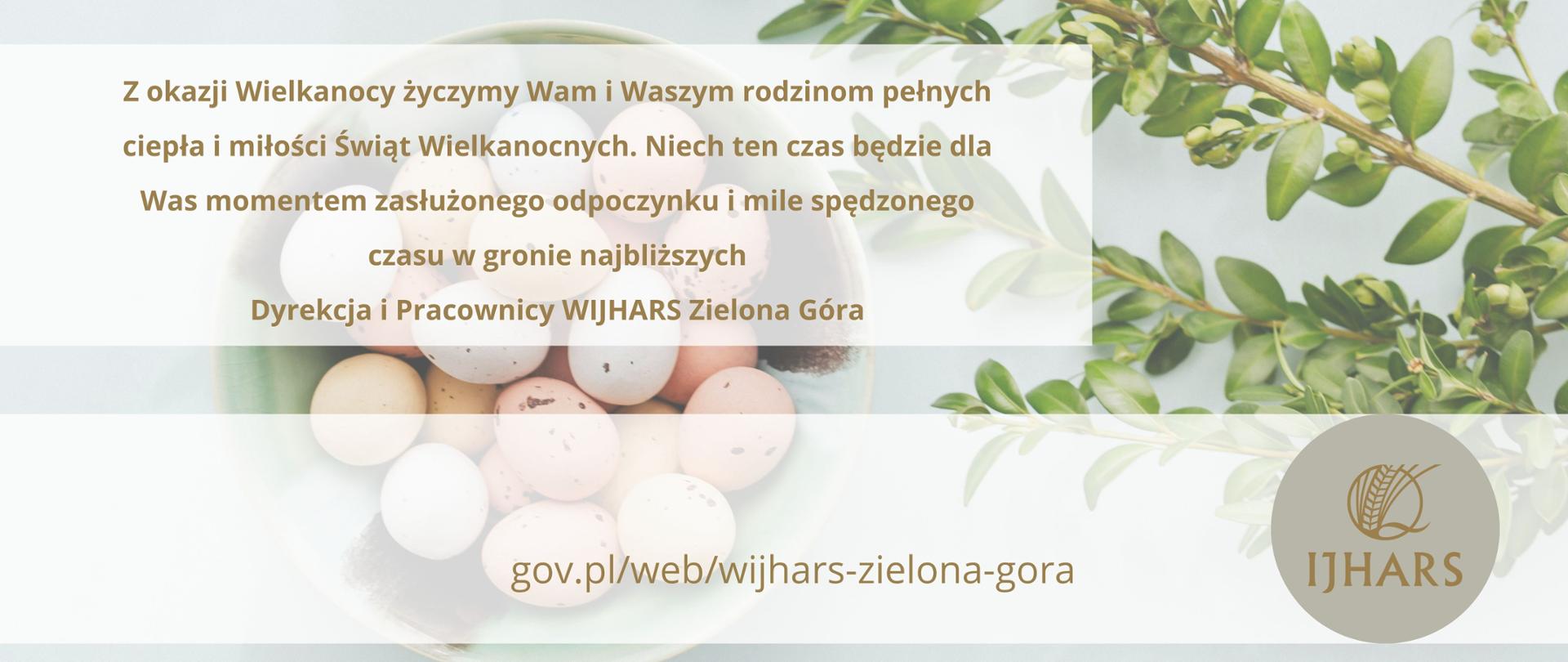 Zdjęcie przestawia miskę z jajkami oraz gałązkę bukszpanu i życzenia: Z okazji Wielkanocy życzymy Wam i Waszym rodzinom ciepła i miłości Świąt Wielkanocnych. Niech ten czas będzie dla Was momentem zasłużonego odpoczynku i mile spędzonego czasu w gronie najbliższych. Dyrekcja i Pracownicy WIJHARS Zielona Góra. 
