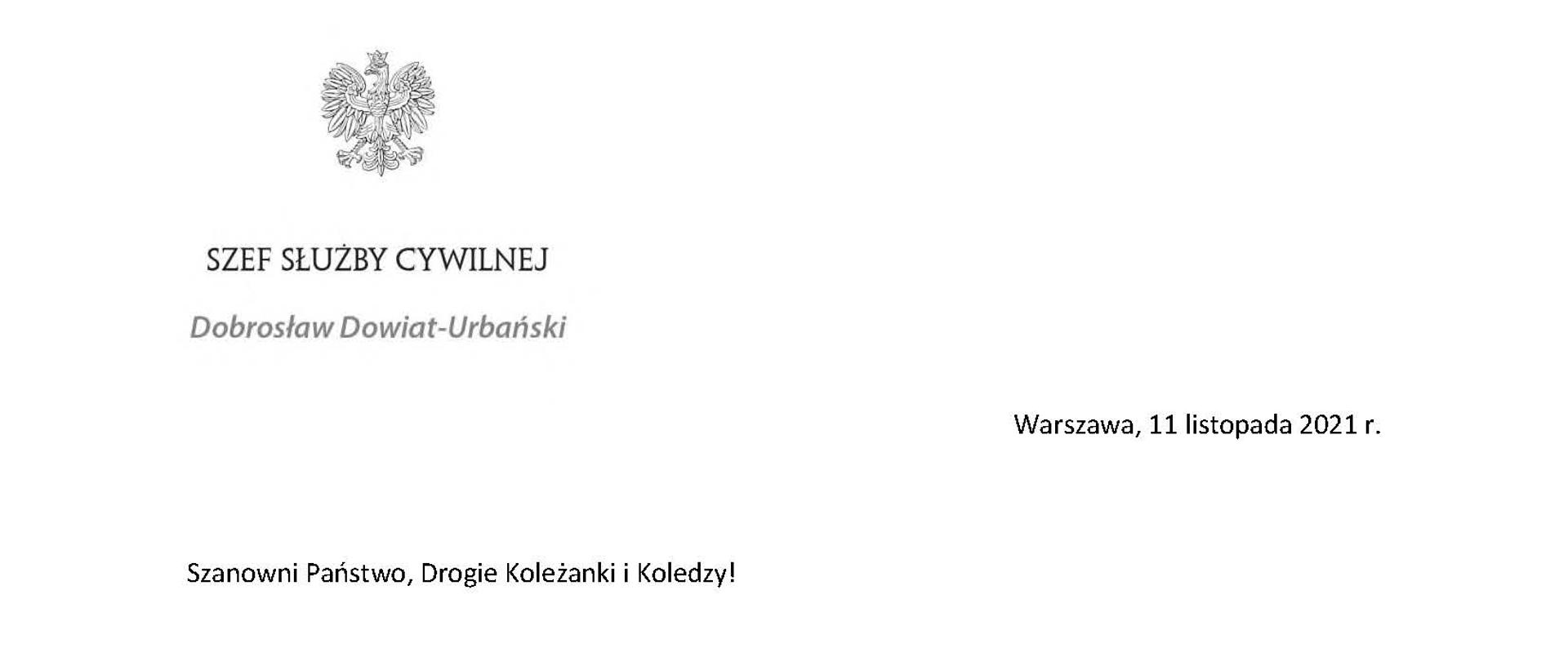 Szef Służby Cywilnej
Dobrosław Dowiat-Urbański
Warszawa, 11 listopada 2021 r.
Szanowni Państwo, Drogie Koleżanki i Koledzy!
Kolejny już raz jako Szef Służby Cywilnej zwracam się do Państwa z okazji Narodowego Święta Niepodległości, które zwyczajowo traktujemy również jako święto służby cywilnej. Ten piękny, radosny dzień przypomina nam pełną doniosłych wydarzeń jesień 1918 roku, gdy Polacy po 123 latach niewoli odzyskali swoje państwo.
Już 17 lutego 1922 roku Sejm Ustawodawczy uchwalił ustawę o państwowej służbie cywilnej, która stała się pragmatyką służbową większości urzędników II Rzeczypospolitej. Sam tytuł tej ustawy dawał wyraz intencjom ustawodawcy. Praca w polskiej administracji miała być czymś więcej niż zwykłym zajęciem zarobkowym. Miała być przede wszystkim służbą publiczną – służbą na rzecz niepodległego państwa i jego obywateli. Stąd wysokie wymagania, jakie ustawodawca postawił kandydatom do tej służby.
Wkrótce obchodzić będziemy setną rocznicę uchwalenia tamtej, historycznej ustawy. Dlatego podjąłem starania, aby 17 lutego stał się Dniem Służby Cywilnej i na trwałe zapisał się w świadomości zarówno członków korpusu, jak i pozostałych obywateli naszego kraju. Do udziału w organizacji przedsięwzięć towarzyszących obchodom tego pięknego jubileuszu zaprosiłem przedstawicieli administracji terenowej. Zachęcam również Państwa do włączenia się w te obchody. Pokażmy, że służba cywilna jest administracją nowoczesną, życzliwą i otwartą na potrzeby wszystkich obywateli naszego kraju. Administracją, z której Polacy mogą być dumni.
Dzisiaj, w dniu radosnego święta wszystkich Polaków, bardzo Państwu dziękuję za codzienną pracę i zaangażowanie w wykonywanie obowiązków służbowych. Życzę Wam wielu sukcesów w służbie dla naszego kraju oraz wszelkiej pomyślności w życiu osobistym. A podczas świątecznego spaceru – także chwili refleksji nad pełną meandrów historią naszej Ojczyzny.
Podpisał Dobrosław Dowiat-Urbański