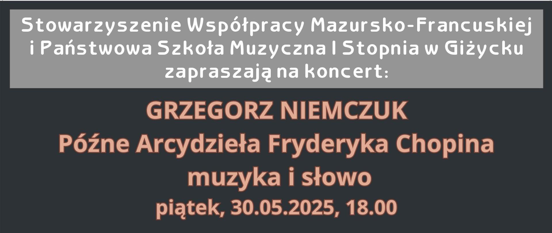 Plakat w pionie informujący o koncercie pianisty Grzegorza Niemczuka, który odbędzie się 30 maja o godz.18.00. Plakat w kolorystyce ciemnej. Głównym elementem plakatu jest zdjęcie artysty , a w tle wizerunek Chopina. U góry plakatu organizatorzy koncertu tj. Stowarzyszenie Współpracy Mazursko-Francuskiej i PSM I st. w Giżycku. Na dole informacja , że koncert współfinansowany ze środków finansowych miasta. 