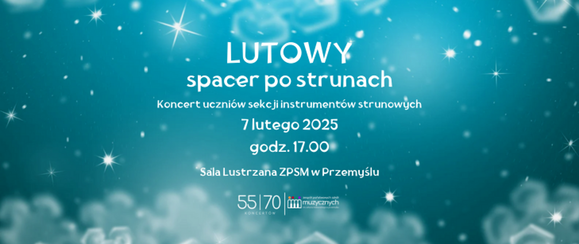 Plakat ma jasne, zimowe tło w odcieniach niebieskiego, na którym widoczne są delikatne efekty świetlne, przypominające gwiazdki i płatki śniegu. W centralnej części znajduje się biały tekst:
„LUTOWY spacer po strunach” – to tytuł wydarzenia, zapisany dużymi, wyraźnymi literami.
Pod nim mniejszymi literami widnieje opis: „Koncert uczniów sekcji instrumentów strunowych”.
Poniżej podano szczegóły wydarzenia:
„7 lutego 2025, godz. 17.00”,
oraz lokalizację: „Sala Lustrzana ZPSM w Przemyślu”.
Na dole plakatu, po prawej stronie, umieszczono logotyp Zespołu Państwowych Szkół Muzycznych oraz napis „55/70 koncertów”. Elementy graficzne i tekst tworzą spójną, estetyczną całość, oddającą zimowy, subtelny klimat.
