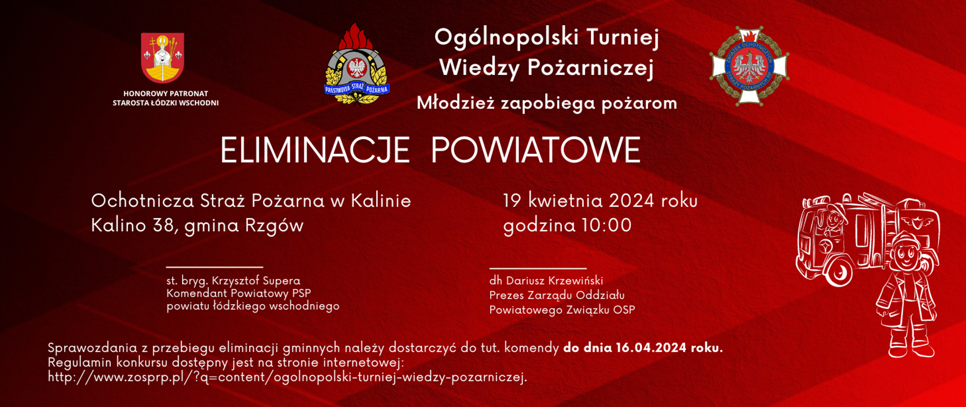 Grafika przedstawia informację na temat eliminacji powiatowych Ogólnopolskiego Turnieju Wiedzy Pożarniczej. Widoczne na czerwonym tle są herb powiatu łódzkiego wschodniego a pod nim napis "Honorowy patronat starosta łódzki wschodni, logo PSP oraz logo związku Ochotniczej Straży Pożarnej Rzeczypospolitej Polskiej. Poniżej napis "Ogólnopolski Turniej Wiedzy Pożarniczej, Młodzież zapobiega Pożarom, Eliminacje Powiatowe, Ochotnicza Straż Pożarna w Kalinie, Kalino 38, gmina Rzgów, 19 kwietnia 2024 roku godzina 10:00". Poniżej informacja o organizatorach st. bryg. Krzysztof Supera Komendant Powiatowy PSP powiatu łódzkiego wschodniego oraz dr Dariusz Krzewiński Prezes zarzadu oddziału Powiatowego Zwiazku OSP.
na samym dole informacja; "Sprawozdania z przebiegu eliminacji gminnych należy dostarczyć do tut. komendy do dnia 16.04.2024 r. Regulamin konkursu dostępny jest na stronie internetowej http://www.zosprp.pl/?q=content/ogolnopolski-turniej-wiedzy-pozarniczej
