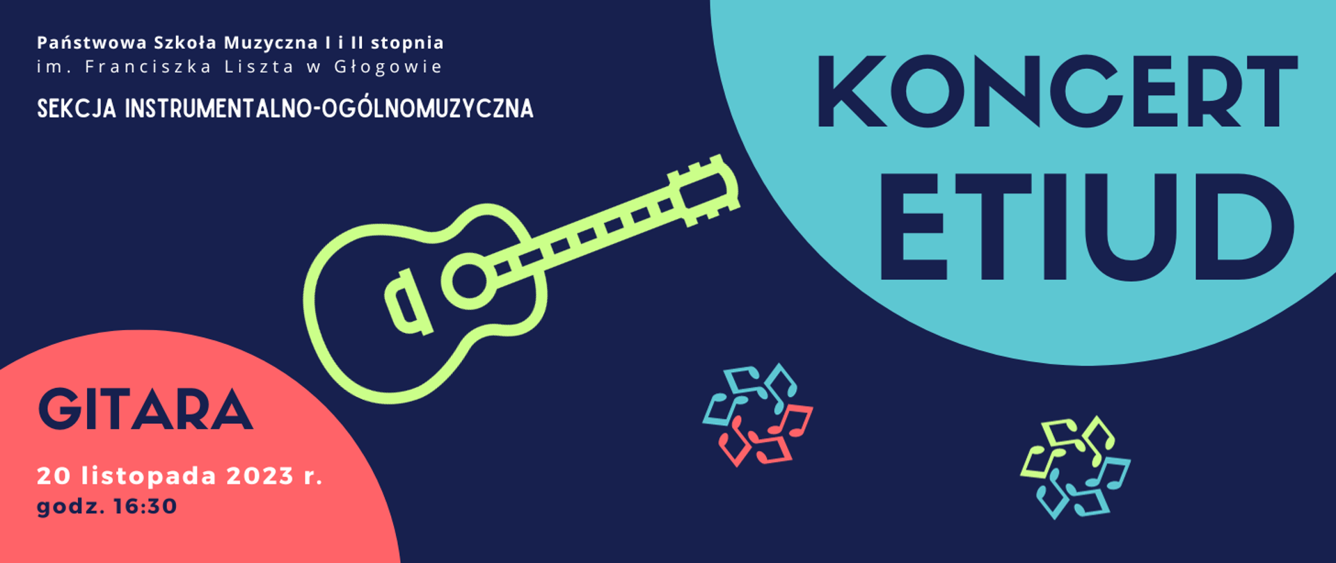 W lewym górnym rogu białe napisy rozmieszczone w trzech rzędach: "Państwowa Szkoła Muzyczna I i II stopnia im. Franciszka Liszta w Głogowie SEKCJA INSTRUMENTALNO-OGÓLNOMUZYCZNA". W prawej górnej części fragment koła w kolorze niebieskim, na jego tle napis w kolorze ciemnoniebieskim: "KONCERT ETIUD". W środkowej części symbol gitary w kolorze zielonym, w dolnej prawej części symbole nut w kolorach niebieskim, czerwonym i zielonym, ułożone w dwa koła. W lewym dolnym rogu fragment czerwonego koła, na jego tle tekst: "GITARA 20 listopada 2023 r. godz. 16:30". Napisy ciemnoniebieskie, daty w kolorze białym. Tło grafiki ciemnoniebieskie.