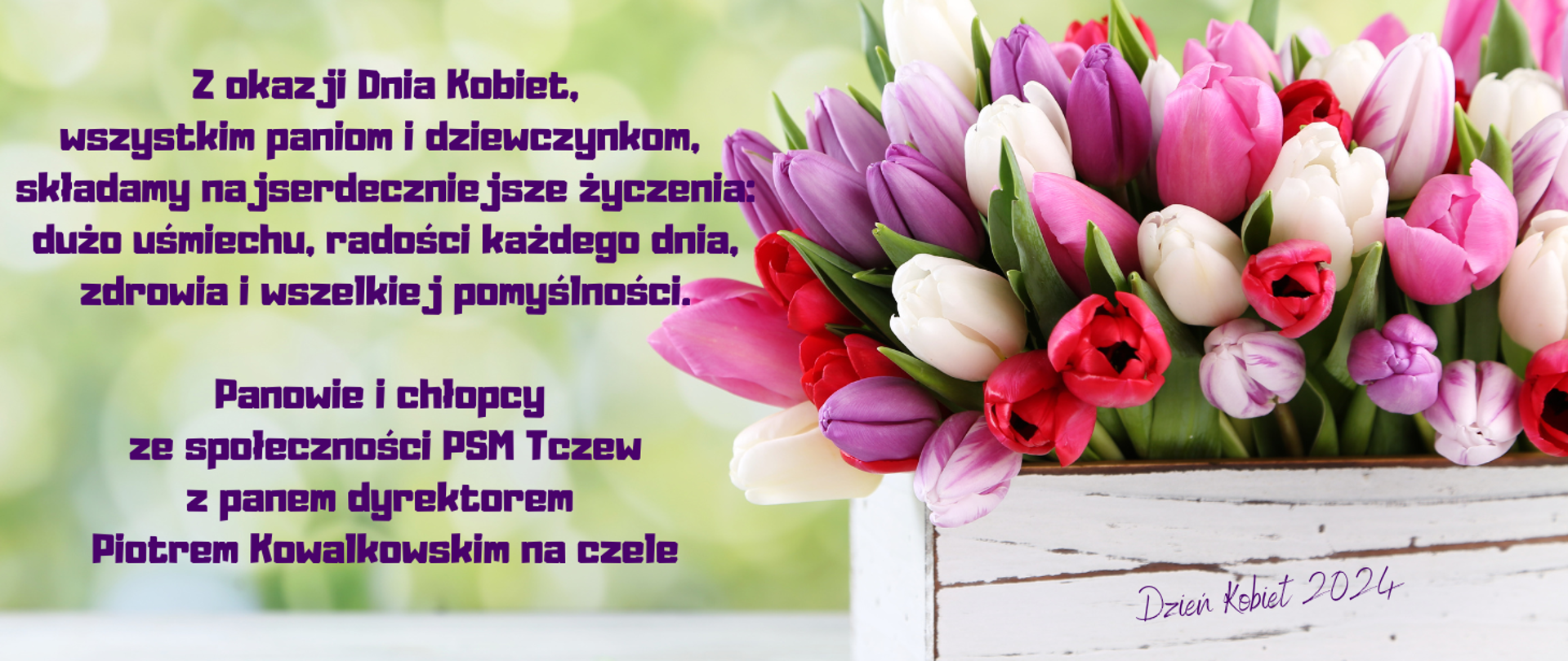 Zdjęcie - na rozmytym tle zieleni z lewej strony w białej skrzynce z napisem "Dzień Kobiet 2024" kolorowe tulipany. Z lewej strony tekst: Z okazji Dnia Kobiet, wszystkim paniom i dziewczynkom, składamy najserdeczniejsze życzenia: dużo uśmiechu, radości każdego dnia, zdrowia i wszelkiej pomyślności. Panowie i chłopcy ze społeczności PSM Tczew z panem dyrektorem Piotrem Kowalkowskim na czele. 