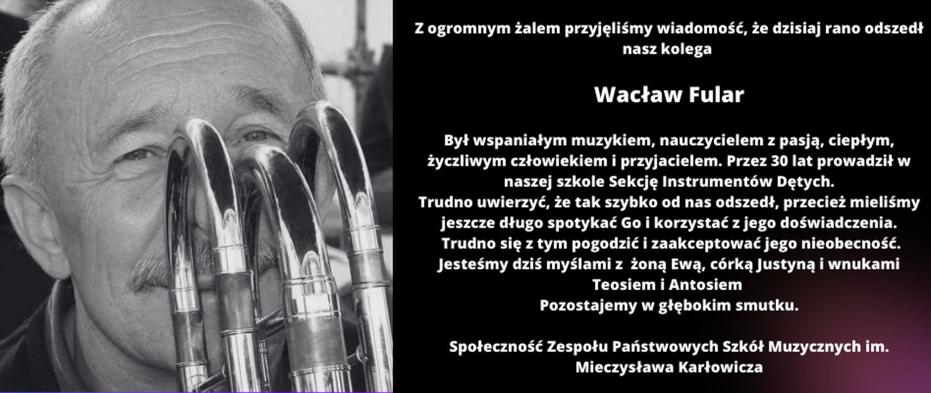 Zięcie Wacława Fulara z puzonem oraz tekstem Z ogromnym żalem przyjęliśmy wiadomość, że dzisiaj rano odszedł nasz kolega
Wacław Fular
Był wspaniałym muzykiem, nauczycielem z pasją, ciepłym, życzliwym człowiekiem i przyjacielem. Przez 30 lat prowadził w naszej szkole Sekcję Instrumentów Dętych.
Trudno uwierzyć, że tak szybko od nas odszedł, przecież mieliśmy jeszcze długo spotykać Go i korzystać z jego doświadczenia.
Trudno się z tym pogodzić i zaakceptować jego nieobecność.
Jesteśmy dziś myślami z żoną Ewą, córką Justyną i wnukami Teosiem i Antosiem
Pozostajemy w głębokim smutku.
Społeczność Zespołu Państwowych Szkół Muzycznych im. Mieczysława Karłowicza