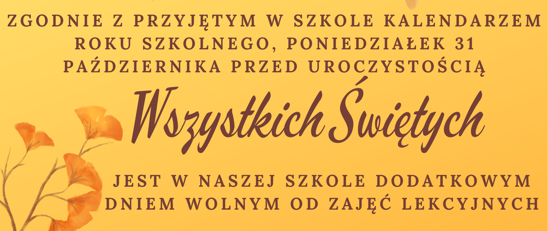 Plakat w układzie poziomym w kolorze ciemnożółtym, w górnej i dolnej części poziome pasy grafiki przedstawiającej jesienne liście, w części centralnej napis w kolorze brązowym: "Zgodnie z przyjętym w szkole kalendarzem roku szkolnego, poniedziałek 31 października, przed uroczystością Wszystkich Świętych jest w naszej szkole dodatkowym dniem wolnym od zajęć lekcyjnych"