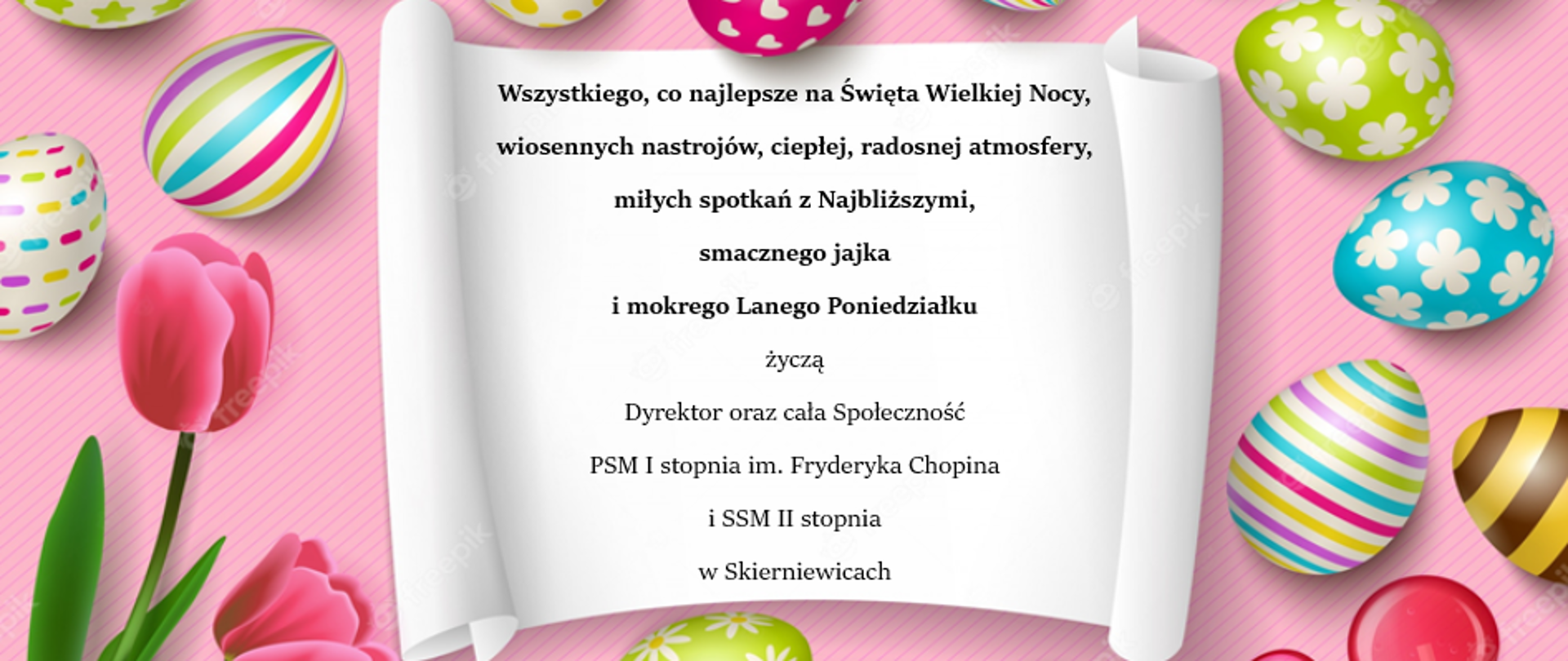 Obraz w formacie jpg na różowym tle. Widoczne ozdoby świąteczne, kolorowe jajka pisanki oraz czerwone tulipany. Środkową część na białym tle zajmuje napis z życzeniami, Wszystkiego co najlepsze na święta Wielkiej nocy wiosennych nastrojów ciepłej radosnej atmosfery, miłych spotkań z najbliższymi, smacznego jajka i mokrego lanego poniedziałku życzą dyrektor oraz cała społeczność PSM I stopnia im Fryderyka Chopina i SSM drugiego stopnia w Skierniewicach