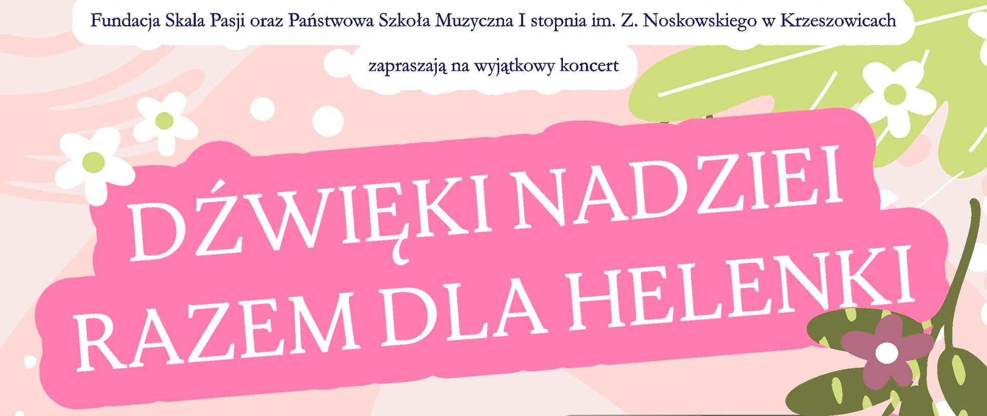Plakat na jasnym tle. Pośrodku u góry logotypy: Fundacja Skala Pasji i PSM I st. w Krzeszowicach i napis: Fundacja Skala Pasji oraz Państwowa Szkoła Muzyczna I stopnia w Krzeszowicach zapraszają na wyjątkowy koncert DŹWIĘKI NADZIEI RAZEM DLA HELENKI niżej po prawej zdjęcie dziewczynki, i napis w zielonym kole: 7 maja 18:00 aula Państwowej Szkoły Muzycznej w Krzeszowicach. ul. Ogrodowa 7. po lewej tekst: wystąpią: Orkiestra dęta Skala Pasji - dyryguje Jerzy Suruło, nauczyciele, uczniowie, absolwenci oraz przyjaciele: Magdalena Tokarz - skrzypce, Magdalena Odrzywołek - skrzypce, Aleksandra Biśta - fortepian, Bartłomiej Mełges - fortepian, Agnieszka Żak - fortepian, Kacper Tracz - akordeon, Adam Tarko - fortepian, Oliwia Skalna - flet, Karol Biśta - skrzypce, Domen Sever - fortepian i elektronika, Kinga Stawowy - sopran, Marta Czajkowska - sopran Podczas koncertu będą przeprowadzone licytacje prac plastycznych krzeszowickich artystów: Marcina Kołpanowicza, Anny Siek, Grupy plastycznej "Zdrój" oraz pyszne miody z pasieki Krzeszowice dra inż. W. Góreckiego, kosmetyki formy LAQ i wiele innych unikatowych przedmiotów. Licytacje poprowadzi dr Bartłomiej Mełges przyjdź, wesprzyj szczytny cel i ciesz się niezapomnianym wieczorem pełnym muzyki i sztuki.
