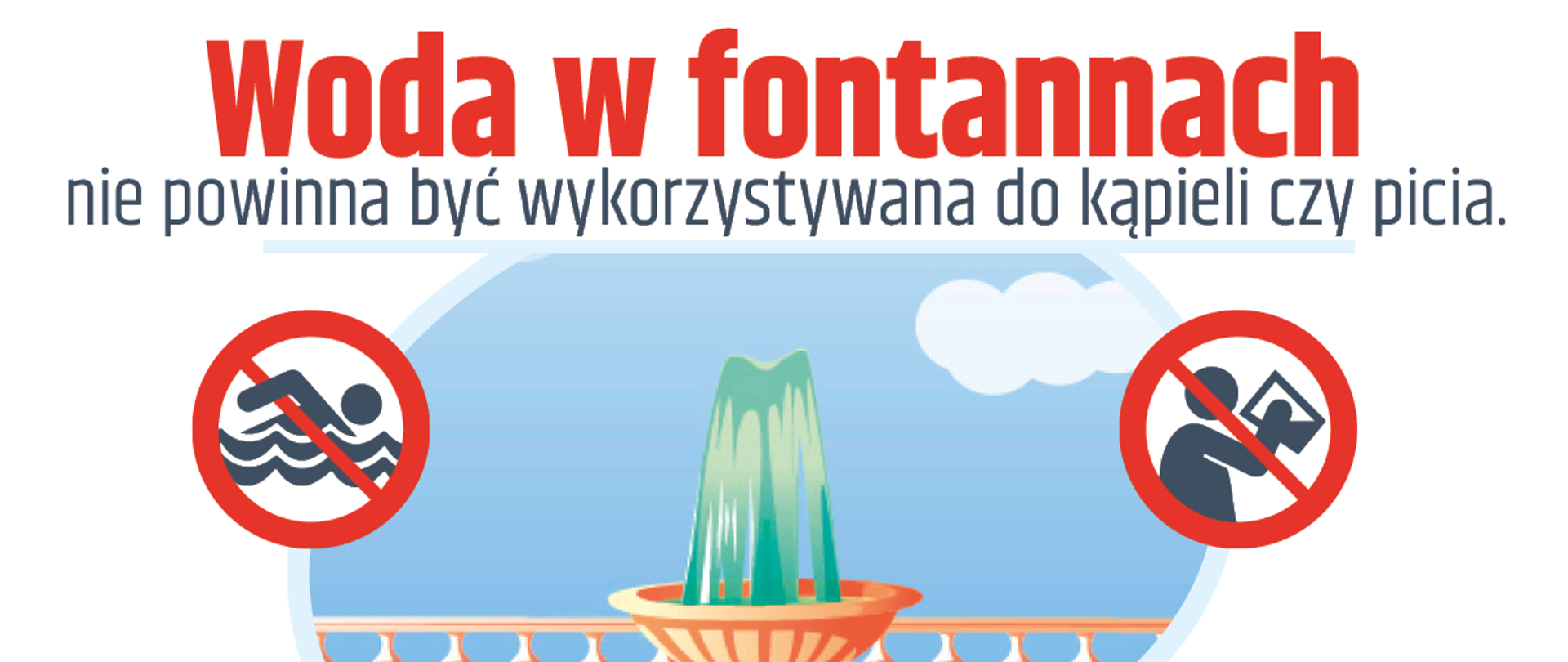 Grafika informacyjna ostrzegająca przed korzystaniem z wody w fontannach. W górnej części obrazu znajduje się duży czerwony napis: „Woda w fontannach nie powinna być wykorzystywana do kąpieli czy picia”. Pośrodku przedstawiono rysunkową fontannę z tryskającą wodą, umieszczoną na tle jasnoniebieskiego nieba i balustrady. Po lewej stronie fontanny znajduje się piktogram przekreślonej osoby pływającej, a po prawej piktogram przekreślonej postaci pijącej wodę – oba symbole w czerwonym okręgu wskazują zakaz kąpieli i picia wody z fontanny.
W dolnej części grafiki po lewej stronie zamieszczono tekst informujący, że w fontannach działa zamknięty obieg wody i że mimo chlorowania woda ta może zawierać wiele bakterii i grzybów. Po prawej stronie znajduje się lista zagrożeń zdrowotnych wynikających z kontaktu z wodą z fontanny, takich jak choroby dróg oddechowych, zapalenie spojówek, zakażenia bakteryjne, reakcje alergiczne skóry, infekcje układu moczowego oraz choroby skóry. Na dole grafiki widoczne są logotypy Ministerstwa Zdrowia oraz Państwowej Inspekcji Sanitarnej. Grafika ma charakter ostrzegawczy i edukacyjny.