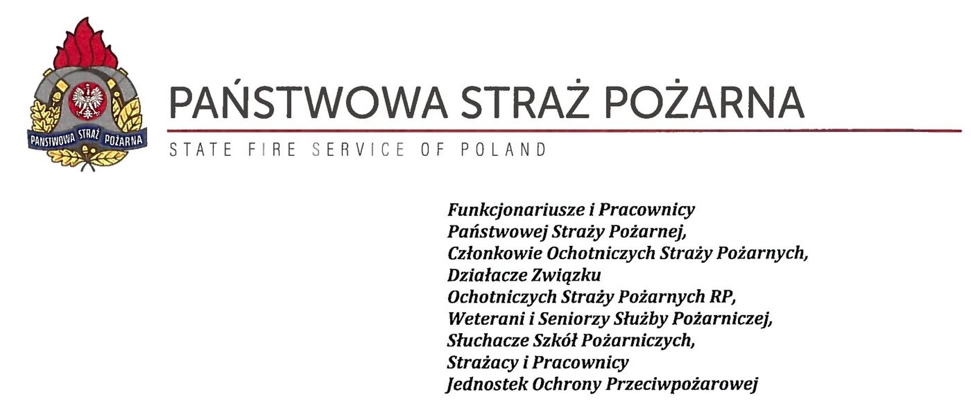 logo Państwowej Straży pozarnej obok napis Państwowa Straż Pożarna i State Fire Service of Poland
poniżej tekst:
Funkcjonariusze i Pracownicy Państwowej Straży Pożarnej,
Członkowie Ochotniczych Straży Pożarnych, Działacze Związku
Ochotniczych Straży Pożarnych RP, Weterani i Seniorzy Służby Pożarniczej, Słuchacze Szkól Pożarniczych,
Strażacy i Pracownicy
Jednostek Ochrony Przeciwpożarowej