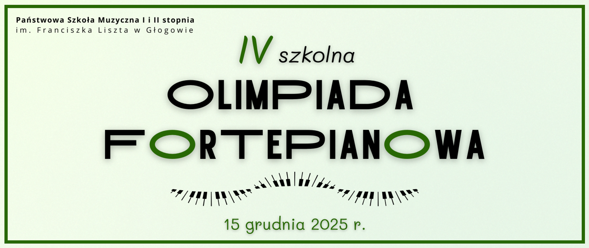 Grafika w orientacji poziomej. Tło jest jasne, w odcieniu pastelowej zieleni, z cienką zieloną ramką wokół. W górnej części po lewej stronie znajduje się nazwa organizatora: „Państwowa Szkoła Muzyczna I i II stopnia im. Franciszka Liszta w Głogowie”. Centralnie widnieje duży napis: „IV szkolna Olimpiada Fortepianowa”, gdzie numer porządkowy i litery „O” w wyrazie „fortepianowa” są zaznaczone na zielono, a pozostały tekst jest czarny. Pod napisem znajduje się grafika klawiatury fortepianu stylizowana w formę łuku. Na dole zielony napis: „15 grudnia 2025 r.”.