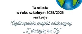Plakat informacyjny dotyczący realizacji ogólnopolskiego projektu edukacyjnego „Z ekologią na Ty” w roku szkolnym 2025/2026. Centralna część grafiki przedstawia napis informujący o udziale szkoły w V edycji programu, ręce trzymające roślinę oraz motywy ekologiczne – zielone listki i kuli ziemskiej w prawym górnym rogu. U dołu widnieją logotypy patronów honorowych: Ministerstwa Edukacji, Marszałka Województwa Mazowieckiego, Mazowieckiego Kuratora Oświaty, Miasta Ostrołęka, Regionalnej Dyrekcji Lasów Państwowych w Olsztynie oraz „Głos Nauczycielski”. Podane są nazwy organizatora oraz autorów projektu – Szkoła Podstawowa nr 10 im. Jana Pawła II w Ostrołęce oraz nazwiska koordynatorek. Estetyka plakatu nawiązuje do edukacji, ekologii i współpracy szkół w trosce o środowisko.​