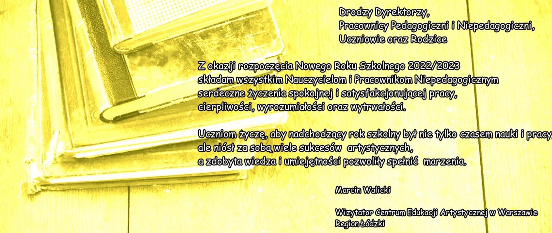 Na żółtym tle (książki, zeszyty, szkolna ławka ) treść życzeń:Spraw, aby każdy dzień miał szansę stać się najpiękniejszym dniem twego życia.
Mark Twain
Drodzy Dyrektorzy,
Pracownicy Pedagogiczni i Niepedagogiczni,
Uczniowie oraz Rodzice
Z okazji rozpoczęcia Nowego Roku Szkolnego 2022/2023 składam wszystkim Nauczycielom i Pracownikom Niepedagogicznym serdeczne życzenia spokojnej i satysfakcjonującej pracy, cierpliwości, wyrozumiałości oraz wytrwałości.
Uczniom życzę, aby nadchodzący rok szkolny był nie tylko czasem nauki i prazy, ale niósł za sobą wiele sukcesów artystycznych, a zdobyta wiedza i umiejętności pozwoliły spełniać marzenia.
Marcin Walicki
Wizytator Centrum Edukacji Artystycznej w Warszawie
Region Łódzki