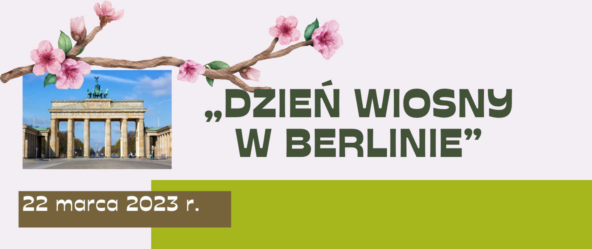 Grafika na szarym tle, z lewej strony zdjęcie Bramy Brandenburskiej w Berlinie, nad zdjęciem gałązka kwitnącego drzewa, poniżej data wycieczki białymi literami na brązowym prostokącie, z prawej strony zielony prostokąt, na środku grafiki napis wielkimi ciemnozielonymi literami: dzień wiosny w Berlinie.