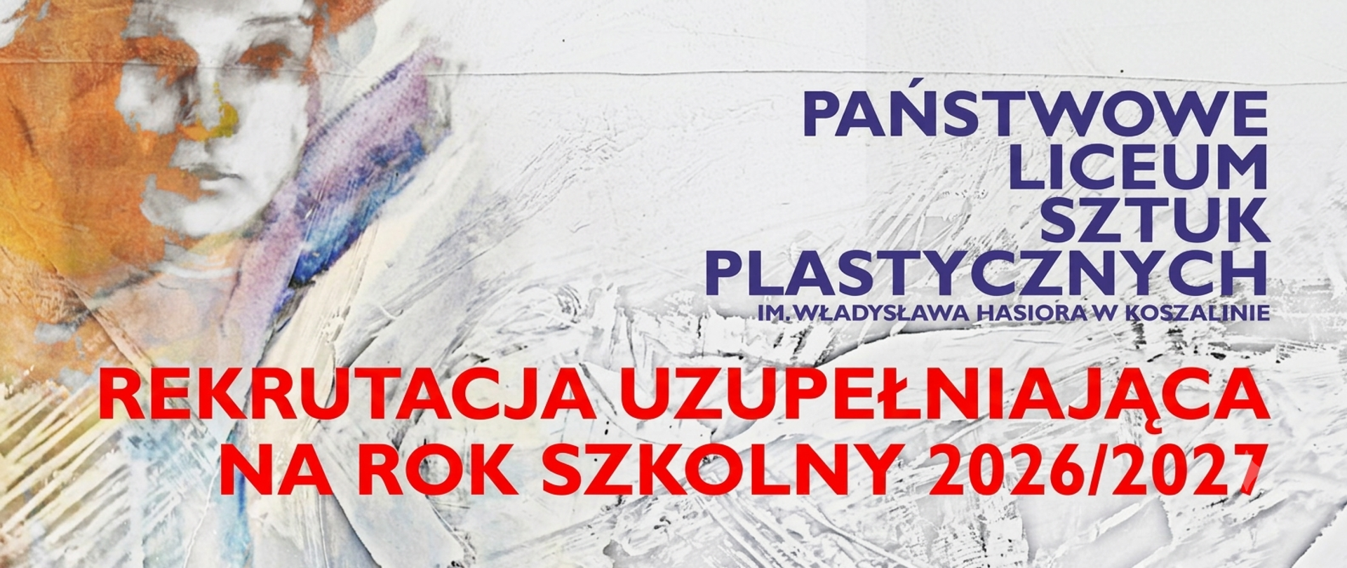 Grafika informacyjna o rekrutacji uzupełniającej do Państwowego Liceum Sztuk Plastycznych im. Władysława Hasiora w Koszalinie na rok szkolny 2026/2027.
Tło grafiki jest jasne, teksturowane, przypominające białą, pogniecioną masę plastyczną lub gips, z widocznymi pociągnięciami szpachli lub pędzla. To nawiązanie do profilu szkoły.
W lewym górnym rogu znajduje się fragment ekspresyjnej, malarskiej ilustracji twarzy, wykonanej techniką akwareli lub gwaszu. Twarz jest w odcieniach pomarańczowego i fioletowego, z elementami niebieskiego i białego.
W prawej części grafiki umieszczony jest tekst w kolorze fioletowym, wyrównany do prawej: "PAŃSTWOWE LICEUM SZTUK PLASTYCZNYCH IM. WŁADYSŁAWA HASIORA W KOSZALINIE".
W dolnej części grafiki, na pierwszym planie, znajduje się duży, czerwony napis, rozłożony na dwa wiersze: "REKRUTACJA UZUPEŁNIAJĄCA NA ROK SZKOLNY 2026/2027".