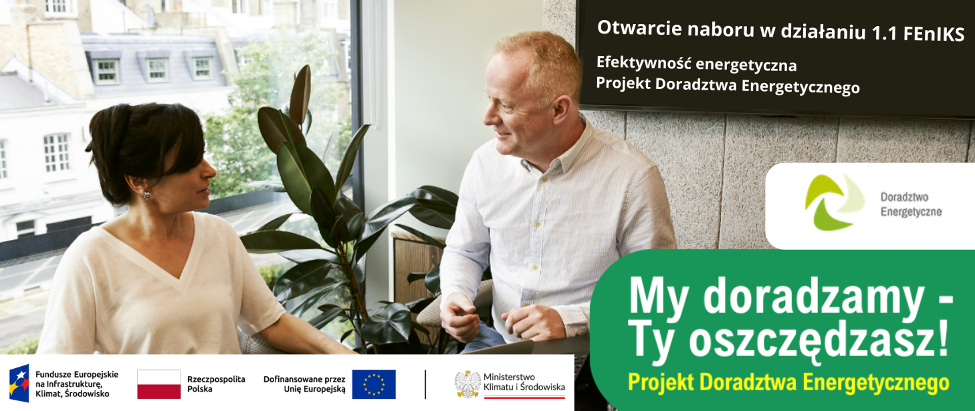 Mężczyzna i kobieta prowadzący rozmowę w biurze. Siedzę przy biurku. W tle kwiat, za oknem widok na kamienice. W prawym górnym rogu, na tle ekranu telewizora informacja o otwarciu naboru w działaniu 1.1 FEnIKS: Efektywność energetyczna. Poniżej logo Projektu Doradztwa Energetycznego. Na dole hasło "My doradzamy - Ty oszczędzasz!" oraz logotypy unijne.