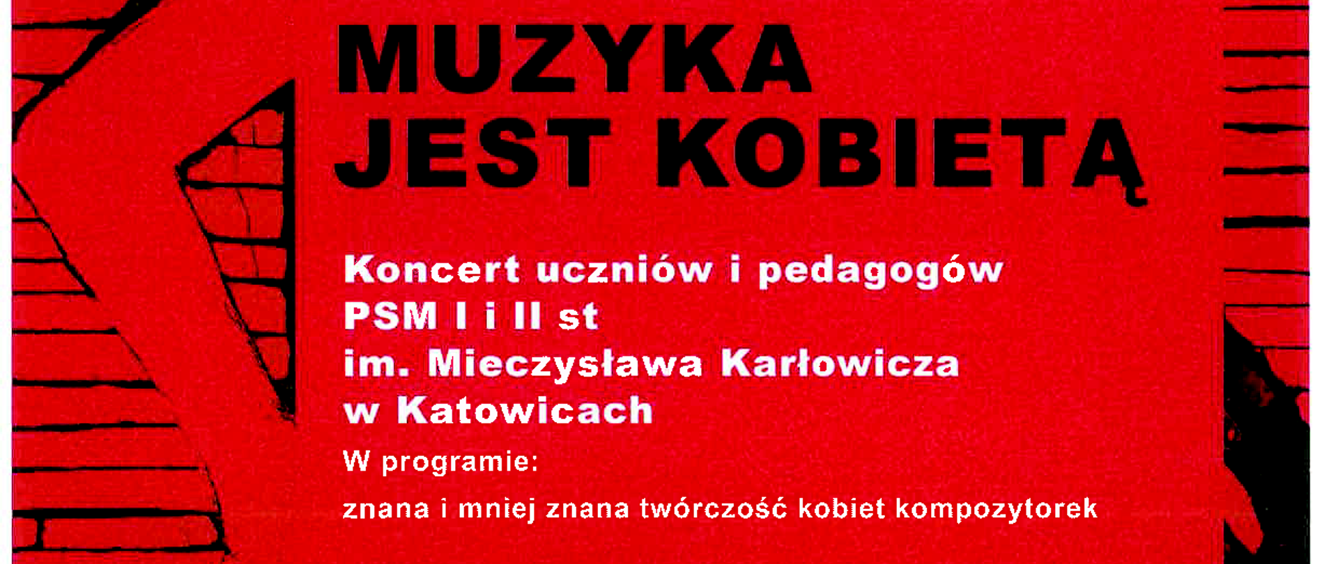Plakat promujący koncert „Okno na muzykę – Muzyka jest kobietą”. Tło w odcieniach czerwieni i czerni przedstawia stylizowaną postać kobiety na tle ceglanej ściany.
Treść plakatu:
**OKNO NA MUZYKĘ**
**MUZYKA JEST KOBIETĄ**
Koncert uczniów i pedagogów Państwowej Szkoły Muzycznej I i II stopnia im. Mieczysława Karłowicza w Katowicach.
**W programie:**
Znana i mniej znana twórczość kobiet kompozytorek.
**Data:** 20 marca 2025
**Godzina:** 18:00
**Miejsce:** Muzeum Historii Katowic, Dział Teatralno-Filmowy, ul. Kopernika 11
Wstęp wolny.
Na dole plakatu znajdują się logotypy organizatorów: Muzeum Historii Katowic, Państwowej Szkoły Muzycznej im. Mieczysława Karłowicza w Katowicach oraz Towarzystwa Budownictwa Społecznego w Katowicach.