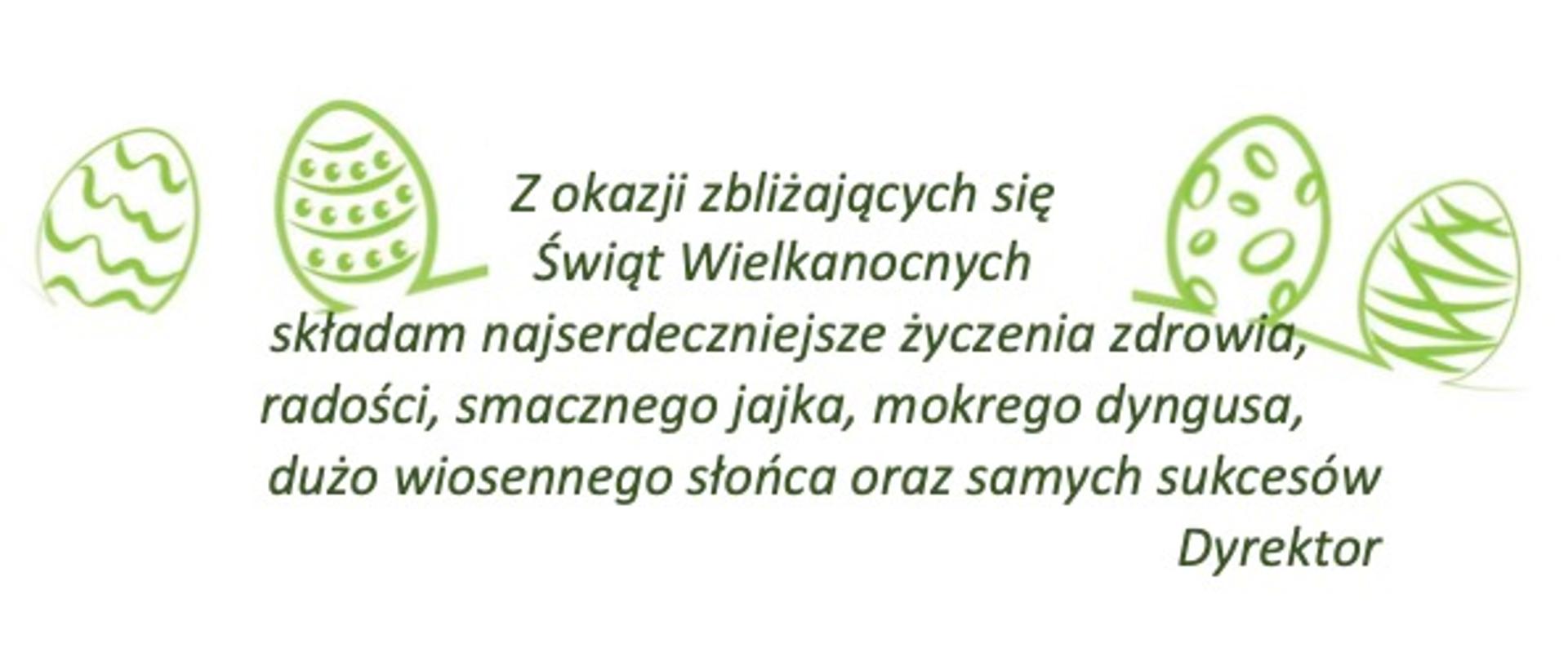 Napis zielony na białym tle, po lewej i prawej stronie zielona grafika przedstawiająca pisanki. "Z okazji zbliżających się
Świąt Wielkanocnych
składam najserdeczniejsze życzenia zdrowia, radości, smacznego jajka, mokrego dyngusa,
dużo wiosennego słońca oraz samych sukcesów
Dyrektor"
