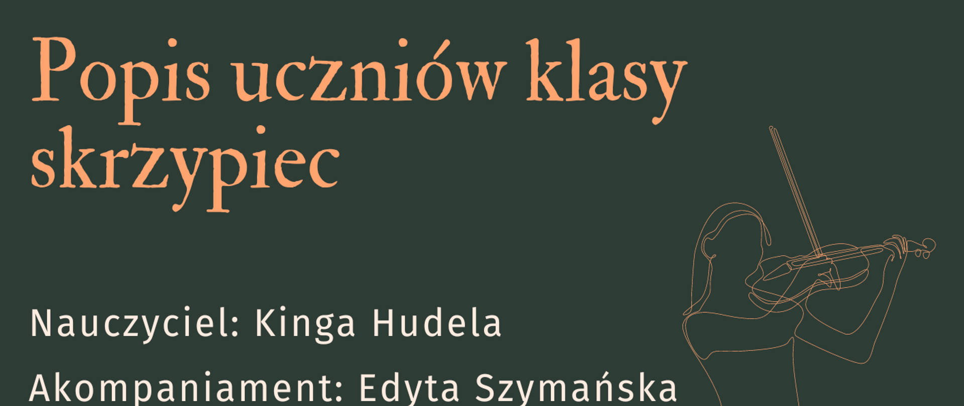 Plakat ma ciemnozielone tło. Od góry znajduje się nazwa szkoły w kolorze białym, poniżej napis popis klasy skrzypiec w kolorze pomarańczowym, a jeszcze niżej wymienieni są nauczyciel i akompaniator. Z prawej strony napisu znajduje się grafika przedstawiająca szkic (kontury) kobiety grającej na skrzypcach, a niżej kolejna grafika – pięciolinia w kolorze białym z pomarańczowymi znakami muzycznymi. Na dole plakatu znajdują się pozostałe informacje, dotyczące daty, godziny i miejsca popisu. 