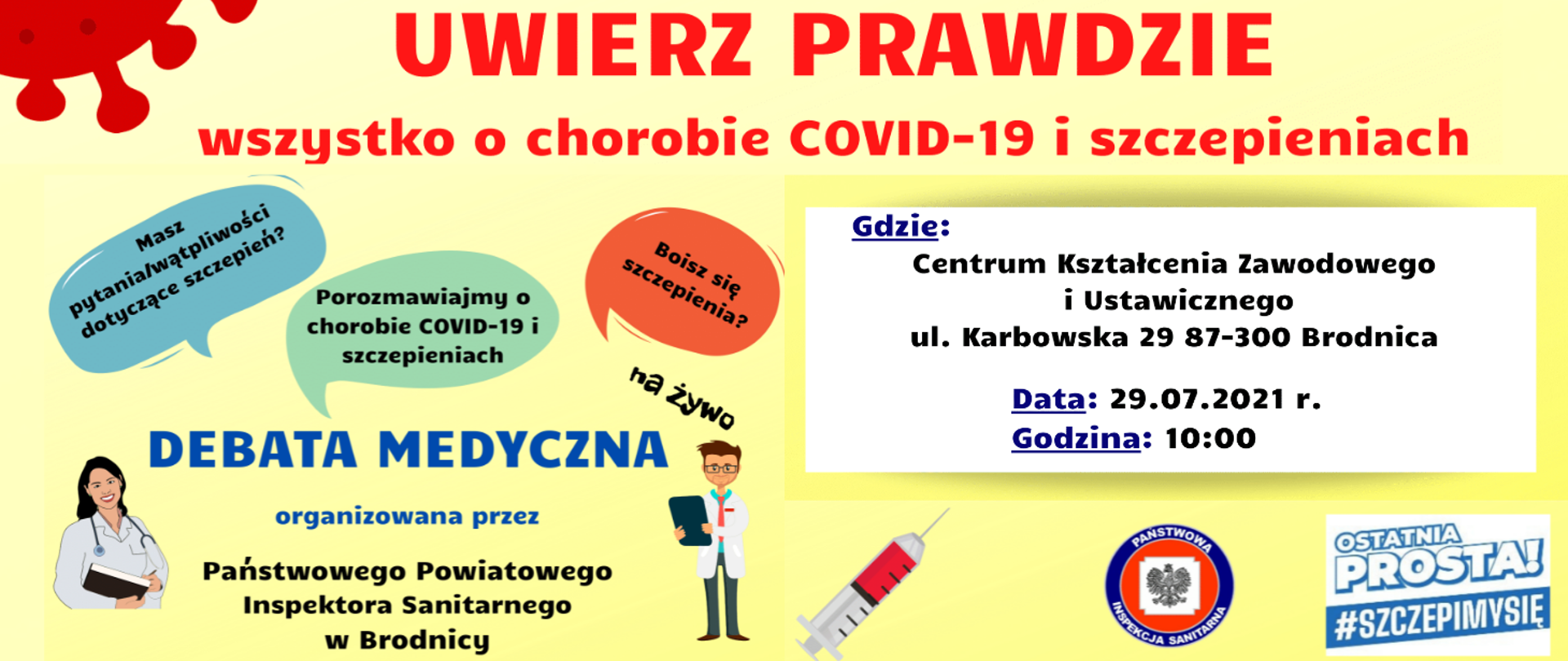 Uwierz prawdzie - wszystko o chorobie COVID-19 i szczepieniach. Masz pytania/wątpliwości dotyczące szczepień? Porozmawiajmy o chorobie COVID-19 i szczepieniach Boisz się szczepienia> Na żywo. Debata medyczna organizowana przez Państwowego Powiatowego Inspektora Sanitarnego w Brodnicy. Gdzie: Centrum Kształcenia Zawodowego i Ustawicznego ul. Karbowska 29 87-300 Brodnica. Data: 29.07.2021 r. Godzina: 10:00. Ostatnia Prosta! #SzczepimySię.