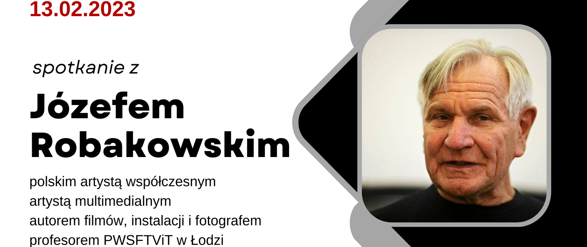 Grafika wielobarwna. W lewym górnym rogu data 13.02.2023 w czerwonym kolorze. Poniżej w kolorze czarnym tekst: spotkanie z Józefem Robakowskim polskim artystą współczesnym, artystą multimedialnym. autorem filmów, instalacji i fotografem, profesorem PWSFTViT w Łodzi. Po prawej stronie na czarnym tle zdjęcie wykładowcy.