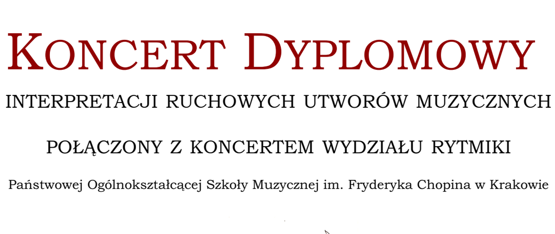 Białe tło na nim dużymi literami brązowy napis KONCERT DYPLOMOWY. Poniżej dalszy ciąg tekstu mniejsza czcionką: INTERPRETACJI RUCHOWYCH UTWORÓW MUZYCZNYCH POŁĄCZONY Z KONCERTEM WYDZIAŁU RYTMIKI i jeszcze mniejszym: Państwowej Ogólnokształcącej Szkoły Muzycznej im. Fryderyka Chopina w Krakowie . Na środku grafika sylwetki tancerki w spódnicy jakby z płatków tulipana w kolorach bordowo-żółtych. Powyżej po jej lewej stronie data i godzina koncertu tj. środa 19 kwietnia 2023r, godzina 17:30 . Po jej prawej stronie nieco poniżej miejsce koncertu tj. Scena Teatru Bagatela, ul. Sarego 7 Pod stopami tancerki napisane imiona i nazwiska jedno pod drugim trzech tegorocznych dyplomantek specjalności Rytmika w kształcie: Wystąpią dyplomantki: JULIA MIKOŁAJCZYK, GLORIA MARKIEWICZ, MAŁGORZATA PIWOWARCZYK. Po lewej stronie imion i nazwisk dyplomantek sylwetka tancerki w spódnicy z płatków tulipana w kolorze różu, po prawej również sylwetka tancerki w spódnicy z płatków tulipana w kolorach
żółci. Pod imionami i nazwiskami logo szkoły. Na samym dole imiona i nazwiska nauczycieli sprawujących opiekę artystyczną nad koncertem tj: Opieka artystyczna: Bogusława Opolska-Targosz, Agnieszka Ryskala, Kinga Rolka.
W dole strony na prawej krawędzi strony drobnym tekstem autor projektu plakatu: Projekt graficzny J. Basista.
