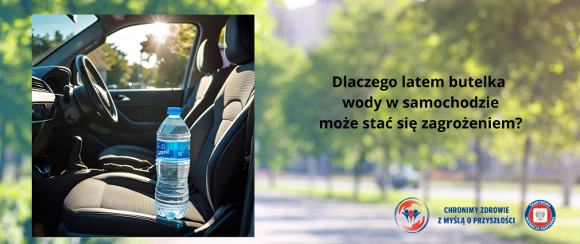 Grafika przedstawia rozmazane tło parku z drzewami i chodnikiem. Na nim umieszczono kwadratową fotografię wnętrza samochodu a dokładniej przednich siedzeń i kierownicy. Na jednym z siedzen stoi woda w plastikowej butelce. Widać że jest ciepły dzień ponieważ między drzewami prześwituje intensywne słońce. Po prawej stronie umieszczono napis Dlaczego latem butelka wody w samochodzie może stać się zagrożeniem ?. W prawym dolnym rogu znajdują sie dwa logo Inspekcji Sanitarnej oraz napis CHRONIMY ZDROWIE Z MYŚLĄ O PRZYSZŁOŚCI.