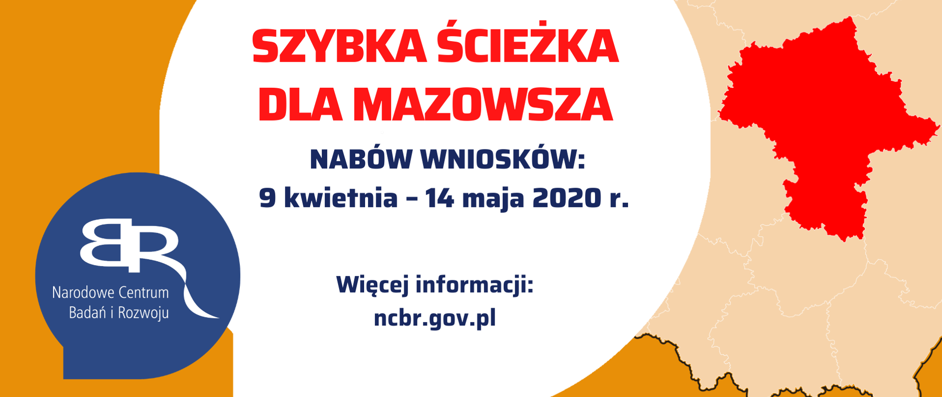 w tle mapa polski z wyróżnionym na czerwono województwem mazowieckim. w centralnej częsci grafiki duża biała kula z napisem: Szybka ścieżka dla mazowsza Nabór wniosków: 9 kwietnia - 14 maja 2020 r.
wiecej informacji ncbr.gov.pl
Pod grafiką Pasek 4 logotypów: Fundusze Europejskie inteligentny rozwój z białą, żółtą i czerwoną gwiazdką na niebieskim tle; Rzeczpospolita Polska z biało-czerwoną flagą; Narodowe Centrum Badań i Rozwoju z czerwonym napisem i odwróconymi tyłem do siebie szarymi literami BR; Unia Europejska - Europejski Fundusz Rozwoju Regionalnego z okręgiem żółtych gwiazdek wpisanym w niebieskie prostokątne tło flagi.