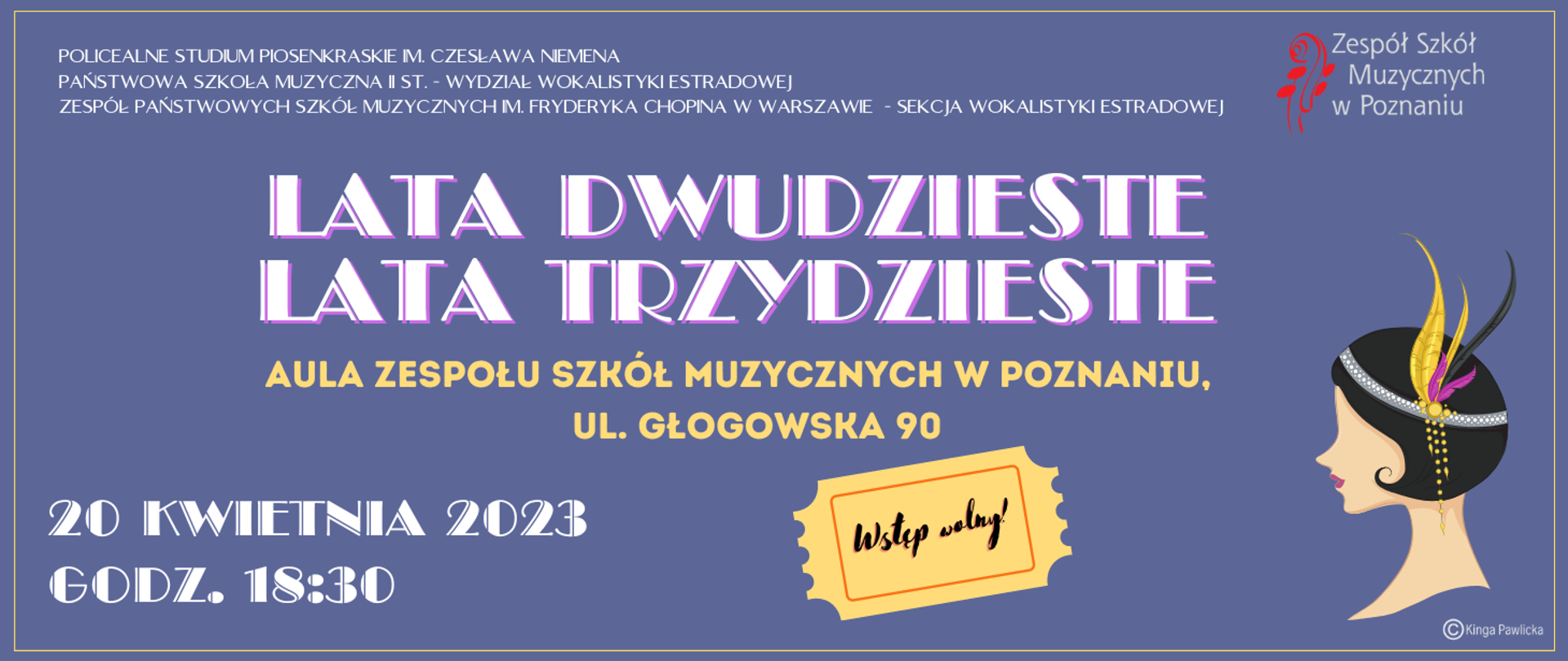 Baner na niebieskim tle. Od góry tekst: POLICEALNE STUDIUM PIOSENKRASKIE IM. CZESŁAWA NIEMENA, Państwowa Szkoła Muzyczna II st. - WYDZIAŁ WOKALISTYKI ESTRADOWEJ, Zespół Państwowych Szkół Muzycznych im. Fryderyka Chopina w Warszawie - SEKCJA WOKALISTYKI ESTRADOWEJ.
LATA DWUDZIESTE LATA TRZYDZIESTE, AULA ZESPOŁU SZKÓŁ MUZYCZNYCH W POZNANIU, UL. GŁOGOWSKA 90, 20 KWIETNIA 2023, GODZ. 18:30. Wstęp wolny.