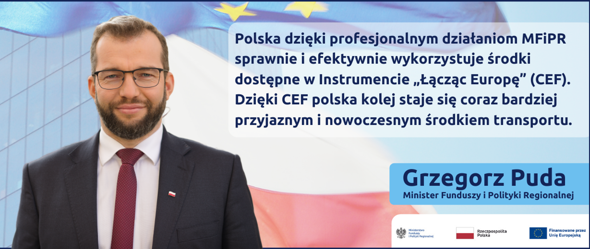 Zdjęcie portretowe ministra Grzegorza Pudy na tle nowoczesnego budynku ze szkła i flag Polski i Unii Europejskiej, z prawej strony cytat: Polska dzięki profesjonalnym działaniom MFiPR sprawnie i efektywnie wykorzystuje środki dostępne w Instrumencie „Łącząc Europę” (CEF). Dzięki CEF polska kolej staje się coraz bardziej przyjaznym i nowoczesnym środkiem transportu.