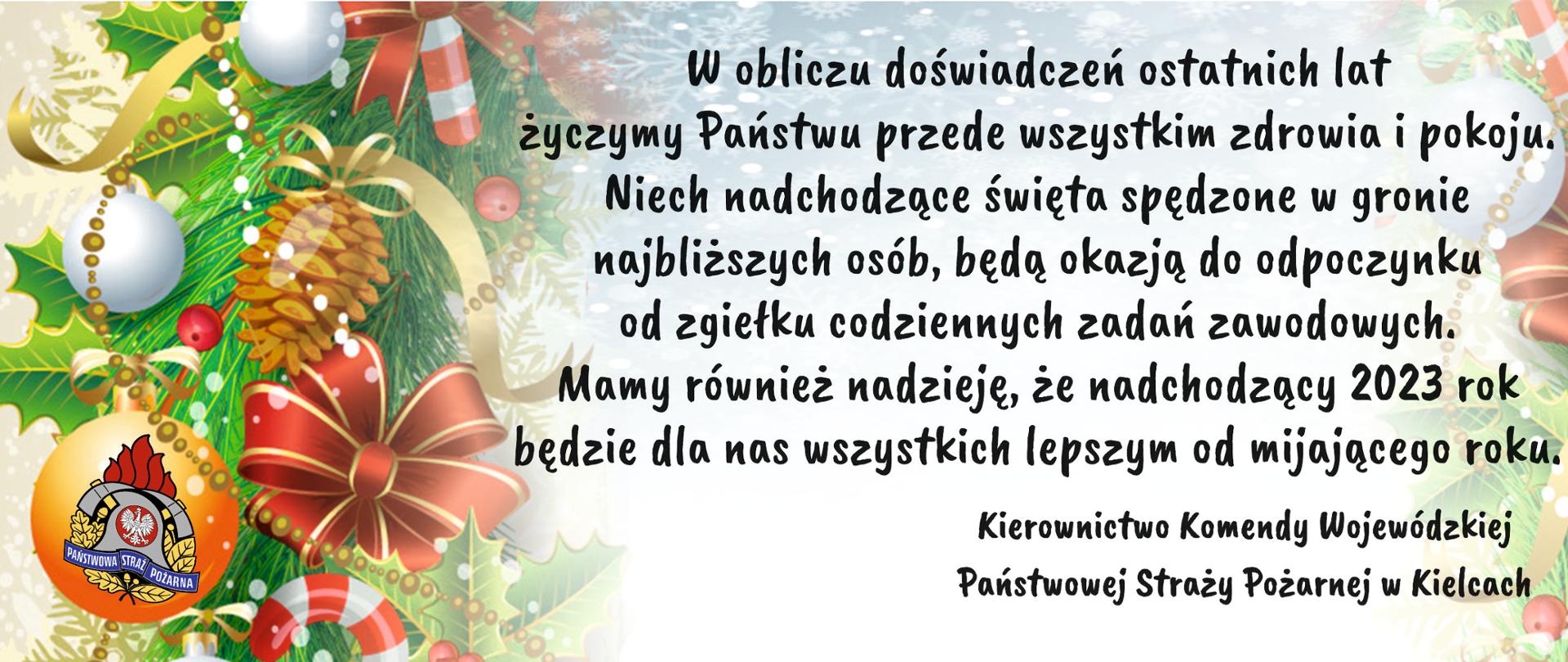Życzenia świąteczne: W obliczu doświadczeń ostatnich lat życzymy Państwu przede wszystkim zdrowia i pokoju. Niech nadchodzące święta spędzone w gronie najbliższych osób, będą okazją do odpoczynku od zgiełku codziennych zadań zawodowych.
Mamy również nadzieję, że nadchodzący 2023 roku będzie dla nas wszystkich lepszym od mijającego roku.
Kierownictwo Komendy Wojewódzkiej Państwowej Straży Pożarnej w Kielcach