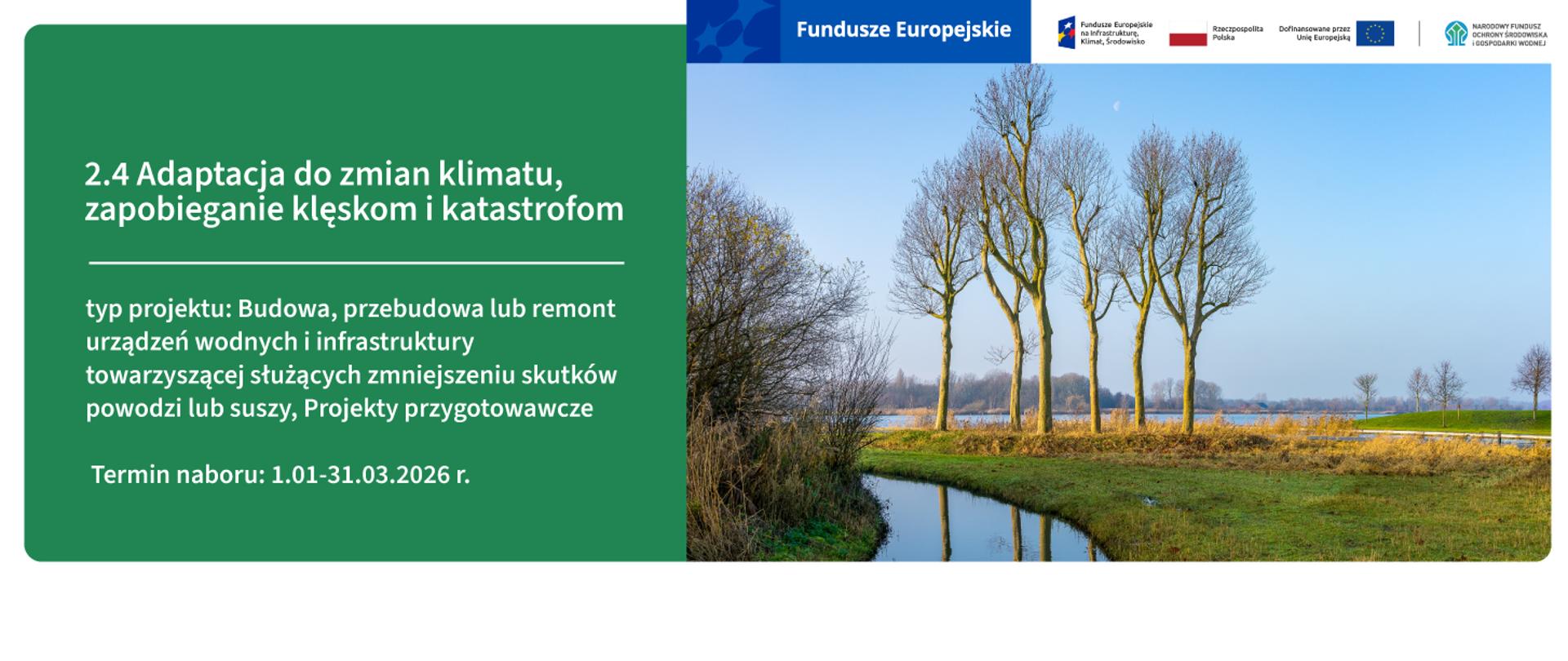 Grafika ilustracyjna ze zdjęciem terenów zielonych z wodą i drzewami po lewej oraz plansza z tekstem po prawej stronie. Na zielonej planszy napis: 2.4 Adaptacja do zmian klimatu, zapobieganie klęskom i katastrofom typ projektu: Budowa, przebudowa lub remont urządzeń wodnych i infrastruktury towarzyszącej służących zmniejszeniu skutków powodzi lub suszy, Projekty przygotowawcze
Termin naboru: 1.01-31.03.2026 r.
Na górze grafiki napis Fundusze Europejskie oraz logotyp programu FEnIKS, flaga Polski, flaga UE i logo NFOŚiGW.