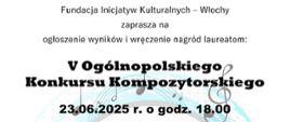 Plakat V Ogólnopolskiego Konkursu Kompozytorskiego. Na białym tle tekst: Fundacja Inicjatyw Kulturalnych – Włochy zaprasza na
ogłoszenie wyników i wręczenie nagród laureatom: V Ogólnopolskiego Konkursu Kompozytorskiego 23.06.2025 r. o godz. 18.00 w Sali Koncertowej Państwowej Szkoły Muzycznej I st. nr 5 im. H. Wieniawskiego w Warszawie. Jury konkursu: dr hab. Andrzej Karałow UMFC, Żaneta Rydzewska UMFC, Olga Pasek UMFC, Julia Marczuk-Macidłowska UMFC. Kolejna edycja konkursu - 2027 r. Partnerem V Ogólnopolskiego Konkursu Kompozytorskiego jest wydawnictwo Chopin University Press, UMFC ul. Okólnik 2, 00-368 Warszawa. Zapraszamy do księgarni internetowej chopinup.pl".