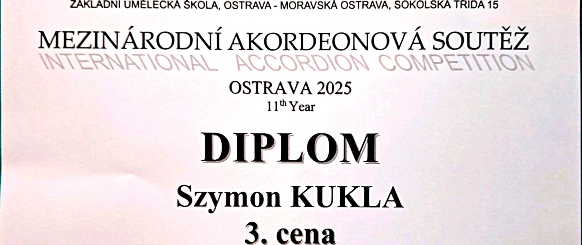 Dyplom za zajęcie 3. miejsca przez Szymona KUKLĘ w Międzynarodowym Konkursie Akordeonowym (MEZINÁRODNÍ AKORDEONOVÁ SOUTĚŽ, INTERNATIONAL ACCORDION COMPETITION) Ostrava 2025, 11. edycja. Konkurs odbył się w Ostrawie w dniach 24-25 kwietnia 2025 roku. Dyplom został wydany przez ZÁKLADNÍ UMĚLECKÁ ŠKOLA, OSTRAVA - MORAVSKÁ OSTRAVA, SOKOLSKÁ TŘÍDA 15. Kategoria, w której nagrodzono Szymona KUKLĘ, to „III”. Przewodniczącą jury była Dr. Marcela Košová. Dyplom ma gradientowe tło, z jaśniejszym środkiem i ciemniejszymi rogami. W dolnej części widoczne są stylizowane akordeony.