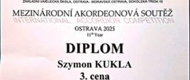 yplom za zajęcie 3. miejsca przez Szymona KUKLĘ w Międzynarodowym Konkursie Akordeonowym (MEZINÁRODNÍ AKORDEONOVÁ SOUTĚŽ, INTERNATIONAL ACCORDION COMPETITION) Ostrava 2025, 11. edycja. Konkurs odbył się w Ostrawie w dniach 24-25 kwietnia 2025 roku. Dyplom został wydany przez ZÁKLADNÍ UMĚLECKÁ ŠKOLA, OSTRAVA - MORAVSKÁ OSTRAVA, SOKOLSKÁ TŘÍDA 15. Kategoria, w której nagrodzono Szymona KUKLĘ, to „III”. Przewodniczącą jury była Dr. Marcela Košová. Dyplom ma gradientowe tło, z jaśniejszym środkiem i ciemniejszymi rogami. W dolnej części widoczne są stylizowane akordeony.