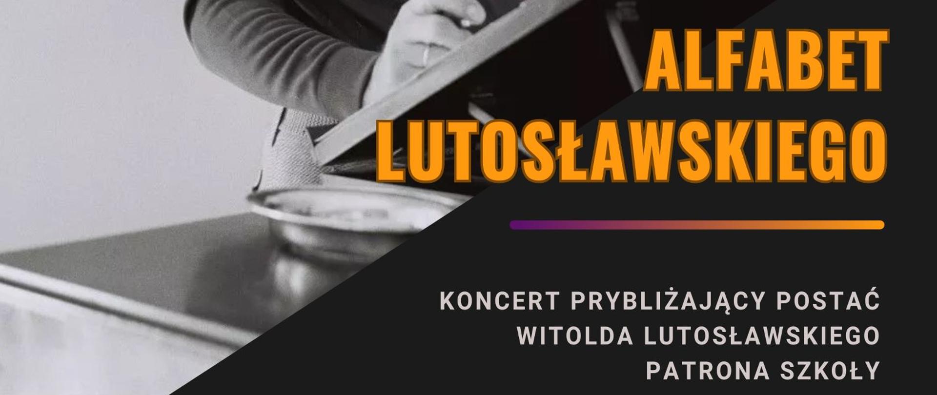 Plakat koncert Alfabet Lutosławskiego w dniu 13 marca 2025 o godzinie 17.30 przybliżającego postać Witolda Lutosławskiego, patrona szkoły. Tło plakatu jest czarno-szare. w jego górnej części znajduje się zdjęcie Witolda Lutosławskiego stojącego przy fortepianie, na którym ustawiony jest pulpit kompozytorski. Kompozytor jest zamyślony i spogląda przed siebie, w prawej ręce opartej o pulpit kompozytorski trzyma ołówek. Napisy informacyjne umieszczone są w dolnej części plakatu na czarnym tle i maja kolor pomarańczowy i popielaty. 