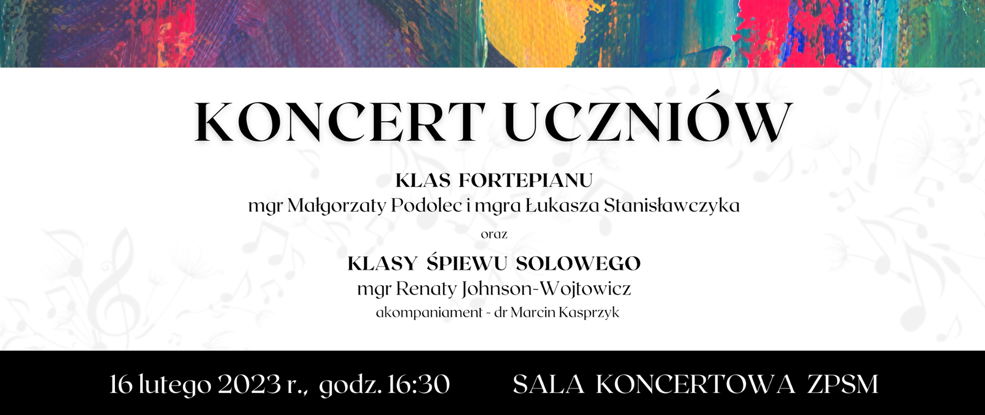 Baner reklamowy koncertu - na białym tle czarnymi literami napis koncert uczniów klas fortepianu mgr Małgorzaty Podolec i mgra Łukasza Stanisławczyka oraz klasy śpiewu solowego mgr Renaty Johnson-Wojtowicz, akompaniament - dr Marcin Kasprzyk
Sala Koncertowa ZPSM im. F. Chopina w Jarosławiu - 16 lutego (czwartek) 2023 r. godz. 16.30