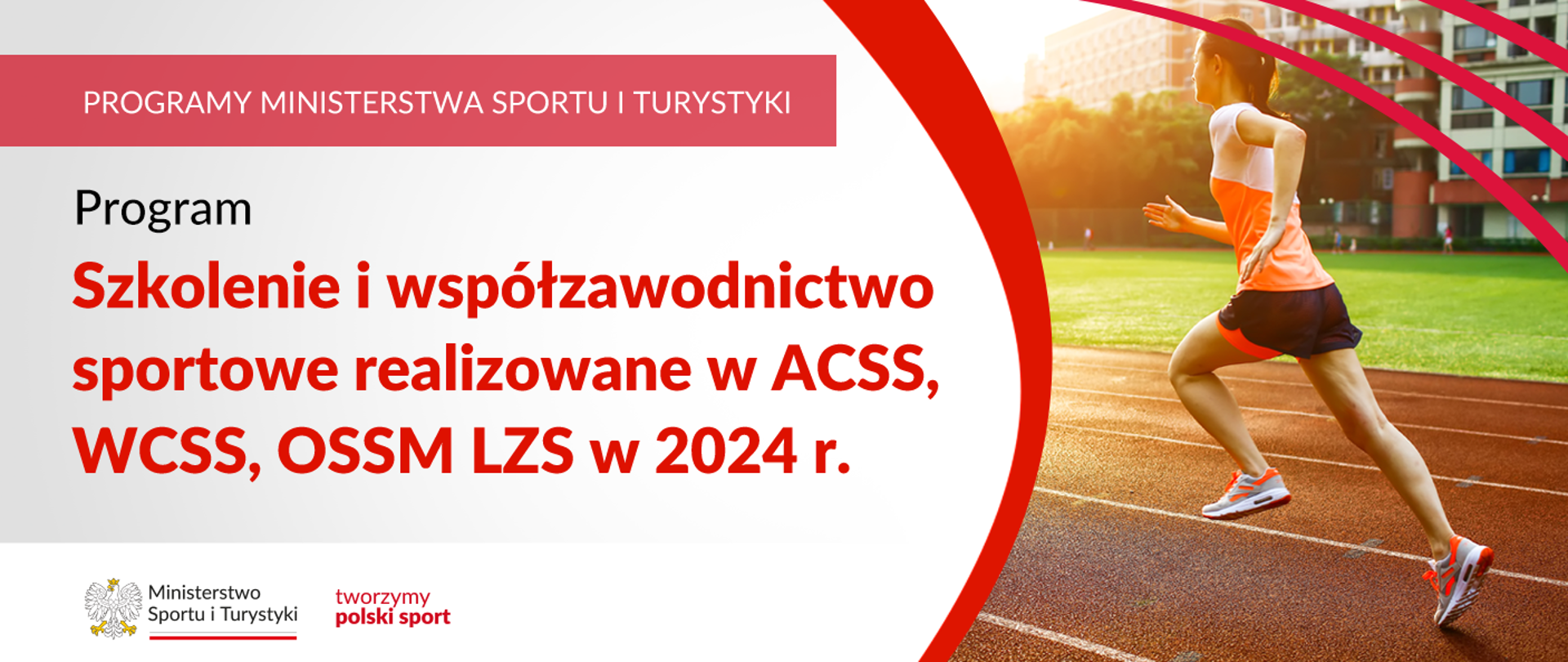 Na samej górze grafiki znajduje się biały napis na czerwonym tle "Programy Ministerstwa Sportu i Turystyki", a poniżej napis "Program Szkolenie i współzawodnictwo sportowe realizowane w ACSS, WCSS, OSSM LZS w 2024 r.". Na samym dole znajduje się logotyp Ministerstwa sportu i Turystyki oraz hasło tworzymy polski sport. Po prawej stornie grafiki znajduję się zdjęcie kobiety biegnącej po bieżni w stroju sportowym.