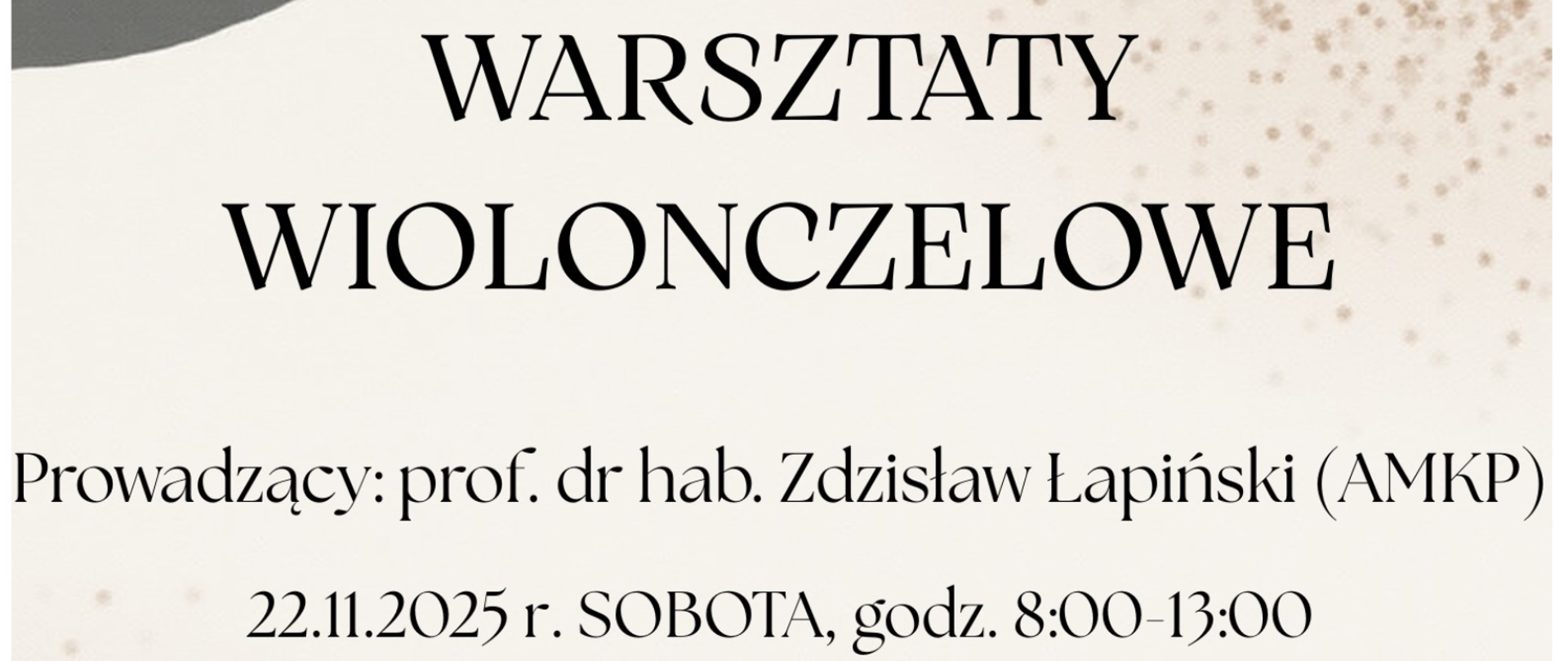 Plakat o ciepłej, jesiennej kolorystyce. U góry znajduje się ilustracja wiolonczeli, której po obu stronach wyrastają ozdobne gałązki z jesiennymi liśćmi w odcieniach czerwieni, pomarańczu i złota. Tło tworzą abstrakcyjne, pastelowe kształty w barwach szarości, brązu i kremu.
Na środku plakatu dużymi, eleganckimi literami widnieje napis: „WARSZTATY WIOLONCZELOWE”. Niżej podane są szczegóły wydarzenia:
Prowadzący: prof. dr hab. Zdzisław Łapiński (AMKP) 22.11.2025 r. SOBOTA, godz. 8:00–13:00
Na dole znajduje się ozdobna pozioma kreska przypominająca pociągnięcie pędzla oraz tekst:
„Sala kameralna” W ostatniej linii informacja o miejscu: Państwowa Szkoła Muzyczna I i II st. im. F. Chopina w Nowym Targu.
