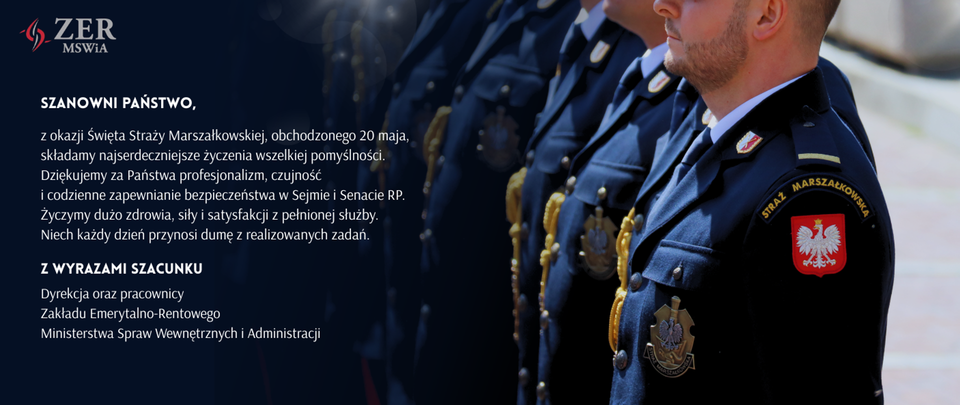Szanowni Państwo, z okazji Święta Straży Marszałkowskiej, obchodzonego 20 maja,
składamy najserdeczniejsze życzenia wszelkiej pomyślności.
Dziękujemy za Państwa profesjonalizm, czujność
i codzienne zapewnianie bezpieczeństwa w Sejmie i Senacie RP.
Życzymy dużo zdrowia, siły i satysfakcji z pełnionej służby.
Niech każdy dzień przynosi dumę z realizowanych zadań. zywrazami szacunku Dyrekcja oraz pracownicy
Zakładu Emerytalno-Rentowego
Ministerstwa Spraw Wewnętrznych i Administracji