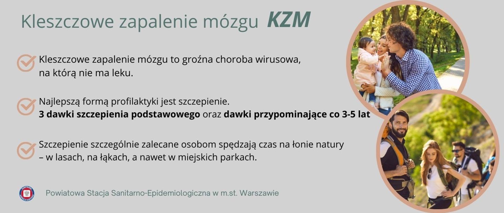 Grafika o szarym tle, promująca szczepienia przeciw kleszczowemu zapaleniu mózgu (KZM). W lewym górnym rogu znajduje się tytuł: „Kleszczowe zapalenie mózgu KZM” zapisany dużą, zieloną czcionką. Poniżej znajdują się trzy punkty z ikonami w postaci pomarańczowych haczyków: Kleszczowe zapalenie mózgu to groźna choroba wirusowa, na którą nie ma leku.; Najlepszą formą profilaktyki jest szczepienie. 3 dawki szczepienia podstawowego oraz dawki przypominające co 3–5 lat; Szczepienie szczególnie zalecane osobom spędzającym czas na łonie natury – w lasach, na łąkach, a nawet w miejskich parkach. Po prawej stronie znajdują się dwa zdjęcia w okrągłych jasnobrązowych ramkach. Na górnym zdjęciu jest rodzina z małym dzieckiem spacerująca w parku, w tle drzewa i słońce. Dolne zdjęcie przedstawia grupę młodych osób w górach, z plecakami turystycznymi. Na dole grafiki widnieje logo Powiatowej Stacji Sanitarno-Epidemiologicznej w Warszawie oraz podpis: „Powiatowa Stacja Sanitarno-Epidemiologiczna w m.st. Warszawie”.
